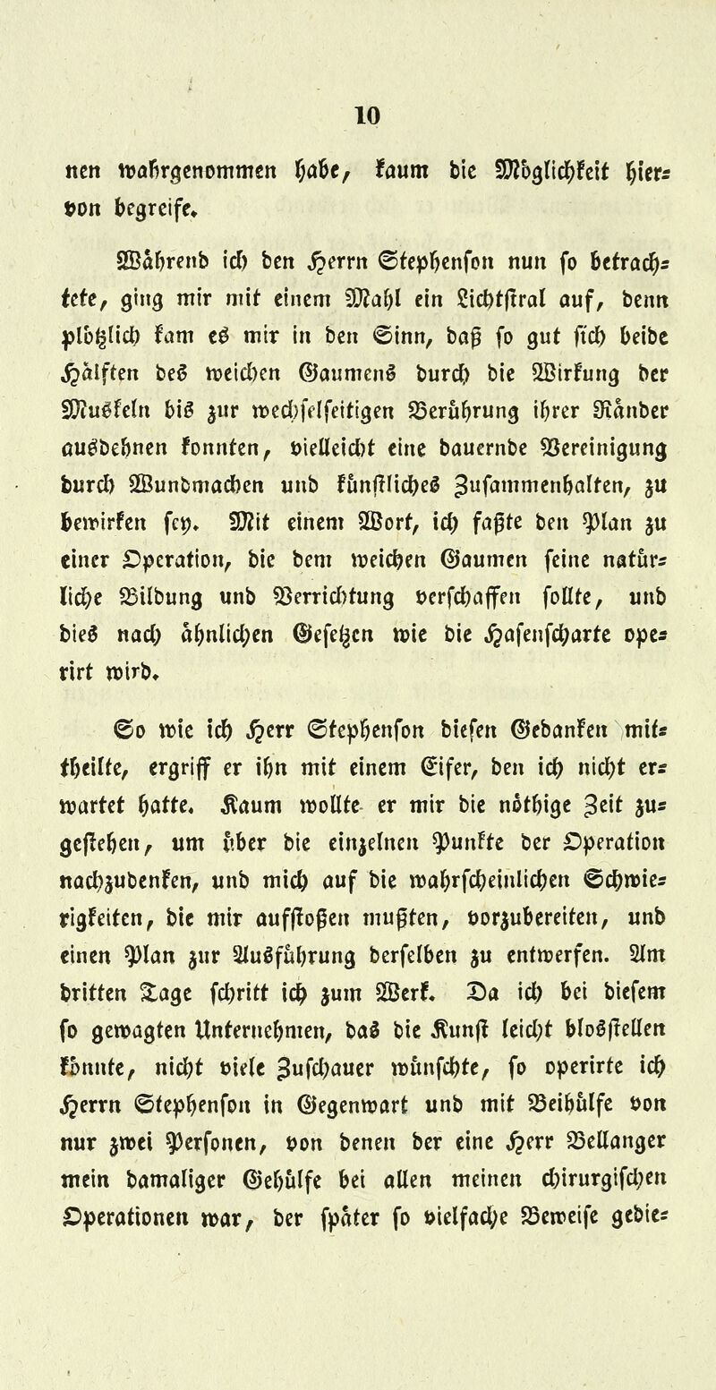 nett wahrgenommen f;abe, faum bie Wo$T[d)h\t Ijier* ton begreife» SSäbrenb id) ben £errn ©tepbenfon nun fo betraf tcfe, ging mir mir einem Wlafyl ein 2id)t|tral auf, benn plb^lid) fam eS mir in ben ©inn, t>a$ fo gut ftcf) beibe fialften bei? weidKn ©aumenS burd) bie SBtrfung ber Wlu$UU\ bis |ur wed)fdfeitlgen SSerubrung ir)rer 9ianber augbebnen fonnten, t>ielleid)t eine bauernbe Bereinigung burd) Sßunbmadben unb funftlicbeS ^ufammtnbalttn, ju bewirken fep, 2D2tt einem Sffiorf, id) faßte ben $)lan ju einer Operation, bie bem weichen (Baumm feine natura lid)e 25übung unb S8errid)tung »crfc&affen follre, unb bieS nad) abnlid;en ®efe^cn wie bie ^afenfc^arte ope* rirt wirb, 60 wie id) i?err <Srep6enfott btefen ©ebanfeu mit« fbeüte, ergriff er ibn mit einem (*ifer, ben id) ntd)t er* wartet fjatte. $aum wollte er mir bie notbige $t\t jus gejteben, um ftbcr bie einzelnen tyunftt ber Operation itad)5ubenfen, unb mid) auf bie walnfcbeinlicben ©djwie* rigfeiten, bie mir aufflogen mußten, öorjubereiten, unb einen tylan §ur Sluöfubrung berfelben $u entwerfen. 2lm britten Sage fcbritt i# $um 2Berr\ Da id) bei biefem fo gewagten Unternehmen, baS bie $unfi Ieid;t bloSJMen fönnte, nicbt öiele 3ufd>aucr wtmfcbte, fo operirte i# ^errn ©tepbenfon in ©egenwart unb mit SSeibulfe Don nur $wet ?)erfonen, twn benen ber eine #err 23ellanger mein Damaliger ©ebulfe bei allen meinen cbirurgifctyen Operationen war, ber fpater fo t>ielfacl;e Söeweife gebier