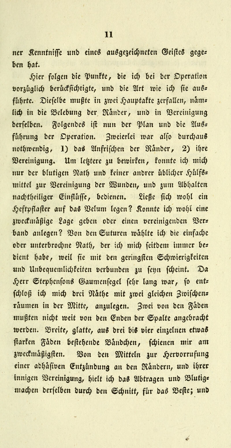 ner Äennrniflfe unb eines ausgezeichneten ®ei|te$ gege* ben (jar. Jpier folgen bie fünfte, bie icf) Bei ber Operation Dorjuglicfc bera<fft#tigte, unb bte 5lrt ttie \d) fte auS* führte. XMefelbe mußte in jttei jjäuptafte verfallen, nam* (ic£ in bie Belebung ber Svanber, unb in Bereinigung berfelben, golgenbeg i|t nun ber tylan unb bie 5lug* fttfyrung ber Operation. Zweierlei war alfo burcfyauS notlnt>enbig, 1) ba$ 2mfrifcl?en ber Stanber, 2) iljre Bereinigung* Um ledere $u bewirken, fonnte icfy midj) nur ber blutigen $latfy unb leiner anbrer üblicher j^ulfS« mittel jur Sereinigung ber SBunben, unb $um Slbljalten nacf?tljeiliger @influflfe, bebienen* Siege ftdj n>of)l ein ,$efrpfla|fer auf ba$ Belum legen? konnte id) roofyl eine jttjecfmaßige £age geben ober einen öereinigenben Ber« Hnb anlegen? Bon ben^uturen n?ar>Ire \fy bie einfache ober unterbrocfyne $tatl), ber icl) mid) feitbem immer be* bient fyaU, n>eil ftc mit btn geringjten ©c^wierigleiten unb Unbequemlichkeiten fcerbunben ju fetw fctyetnt, Da ^err ©tepfyenfong ©aumenfegel fef)r lang war, fo ent* fd?loß id) micö bret 9latl)t mit §n>ei gleichen ^mifcljens räumen in ber Sftitte, anzulegen* groet t>on btn gaben mußten nicfyt weit son btn <£nben ber <©palte angebracht werben, breite, glatte, au$ brei bt$ t>icr einzelnen tt\va$ ftavhn gaben beffeljenbe SBanbdjen, (ebenen mir am jttjecfmagigften. Bon ben Mitteln jur ^eröorrufung einer abljafu>en ^ntjunbung an bm &anbern, unb i&rer innigen Bereinigung, Ijielt ity bat abtragen unb blutig* machen berfelben bur# btn <&$n\tt, für bat S5e|te; ttnb