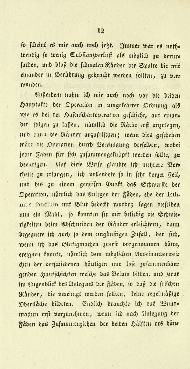fo fcbeint eg mir aud) roc^ je|f. ^mrner war c§ not§* wenbig fo wenig ©ubftan^erluft ate mbglid) $u t>erur* fachen, ub bloß bic fcbmalen SRanber ber ©palte bic mit einanber in SSeru&rung gebracht werben follten, ju t>er* ttunbem Siußerbem nafjm id) mir awc^ nodb *>or bie betben ■fcauptafre ber Operation in umgefebrter Orbnung als Wie eö bei Der ^afcnfcbarfoperation gefdn.e^ auf einatu ber folgen ju lafifen, namlicfr bie Dlatne e-rj! anzulegen, urib b$nn Die SRanbcr anjufrifctyen; wenn bieg gefd)eben Ware bie Operation burd) Bereinigung berfelben, wöbet jeDer gaöen für ftd; jufammengefnupft werben follte, ju beenblgen. 2luf biefe £Beife glaubte i# mehrere Bor* tytite §u erlangen, \ä) $ollenbete fo in fefjr fur^er geit, unö bis 3u einem gewififen $hmft ba$ ©djwerjle ber Operation, namltcfy ba$ anlegen ber gaben, ebe ber Isth- mus faucium mit SSlut btbtdt würbe; tagen biefelben nun ein SJftahl, fo lonnten fte mir beliebig bie ©d)Wte* rtgfeiten beim 21bfd)neiben ber SRanber erleichtern, bann begegnete td> aud) fo bem ungtmftigen -frfall, ber ftd), wenn ici) t>a$ 2>lutigmad}en juerjl fcorgerrommen batre, ereignen fonnte, namlid) bem möglichen 2Ui$emanberweU d)tn ber oerfd)iebenen häutigen nur lofe ^ufammenfyan* genben fyautfflityttn wclüjt ba& Belum bilben, unb jwar im Slugenbücf beS 5lnlegenö ber $hb?n, fo ba$ Die frifcbett IKanber, bie vereinigt werben füllten, feine regelmäßige Oberfläche btlbetetn (SnMid? brauchte i$ baä SBunb« mad)en ertf t>Dr$uneIjmcu, wenn id) nad) Anlegung ber gaben baö gufammenjie^en ber betben Hälften M b«n*
