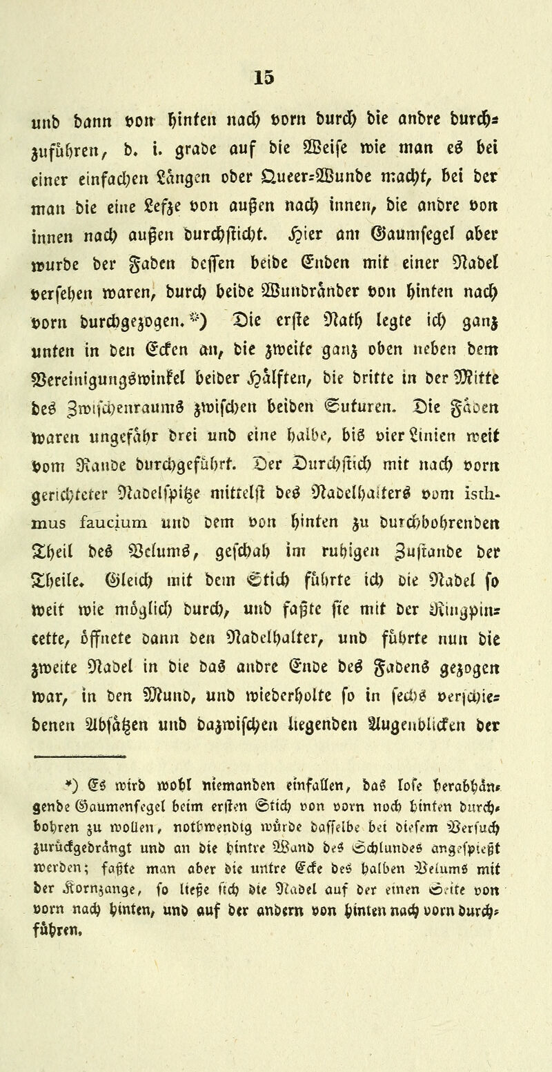 unb bann tum hinten nacfe vorn burcl) bie anbre burcfe* $ufaferen, b. i. grabe auf bje SKeife wie man e£ bei einer einfachen Sangen ober £Uieer=2Bunbe maefet, bei ber man bie eine Sefte von äugen naefy innen, bk anbre t>on innen nacl) aufyn burefeftiefot ipier am (Uaumfegel aber würbe ber gaben bc\ftn beibe €*nben mit einer Dtabel »erfefeen waren, burefy betbe SBunbranber t>on feinten na$ vorn burebgejogem *) Die er|le Sftacfe legte itf) gan$ unten in ben <£cfen m, bie jweite ganj oben neben bem SteremigunggroinM beiber jpalften, bie britte in ber Wiitt fce3 3n)ifd?enraum§ jwifeben beiben (guturen, Die gaoen Waren ungefähr brei unb eine fealbe, biß* mer Linien rcett Vom 9\auöe burcbgefubrt. Der Durchliefe mit naefe »orn gerichteter Dlaöelfpi^e mittelji beg SftaDelfealterg s>om isth- mus faucium unD Dem Don feinten $u burcbboferen'Dett Sfeeil beg *Be[um£, gefefeafe im ruhigen guftembe ber Sbeile* ©letcfe mit bem Briefe führte id) mt $labd fo mit wie moglicl) burefe, unb faßte fte mit ber Sftmgpin* cette, öffnete oann ben Sftabelfeutter, uno fübrte nun bie zweite 9laöel in bie bas anbre (£nDe be$ gabeng gebogen War, in bm fDhmo, unb wtebcrfeolte fo in fect>g *>erjci)ie* benen sUbfai^en unb ba^wifefeen Itegenben SUigenbitcfen ber ¥) <£§ mxb woM ntemanben einfallen, baS lofe fcerafc^n* <jenbe ®aumenfea,et beim ertten ©ttc^ r-on »orn no$ fctnfen burdj* bohren JU roollen, notfrrcenbta, u>urbe baffeibe bei biefeffi '»Berfucfe Surucfgebrättgt unb an bie tyintre 5ßanD be$ ^djtun&es angcfpieft werben; fafte man aber bie untre (£cfe be$ falben ^eiumS mit ber .ftorn$ange, fo liefle fiefe bte Sftaöel auf öer einen Seite t>on »prn naefe hinten, unb auf ber anbem »on hinten nadj vorn öurcfc fuhren,