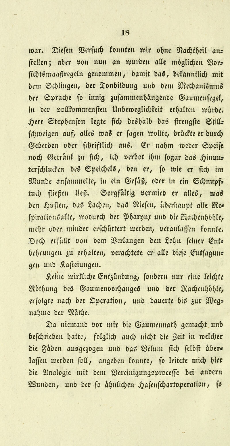 war, Diefcn 93erfu# tonnten wir oljne 9?a$t&eil ans (feilen; aber t>on nun an n?urben alle möglichen 93or* jtcl)rgmaaßregeln genommen, bamit ba$, befanntlid) mit bem ©dringen, ber Sonbilbung unb bem SftedjaniSmuS ber 0prad;e fo innig aufammenfycmgenbe ©aumenfegcl, in ber öollfommenjten Unbeweglid)Feit ermatten würbe. Jperr Srepl?enfon legte ftd; Mfyalb ba$ jlrengffe <®t\Us fd;weigen auf, alle£ n>ag er fagen wollte, brücfte er burefy ©eberben ober f$riftlt$ au$. <£r nafjm njeber Speife nod) ©etranF ju ftd), id) öerbot iljm fogar ba$ j?inuns terfcfclucfen beS ©peicfyelS, ben er, fo wie er ftd) int !D?unbe anfammelte, in ein ©efaß, ober in ein <S$nupf* tud) fliegen ließ* Sorgfältig fcermieb er alle6, wa$ bm jpujleu, baö Zacbcn, ba$ liefen, überhaupt alle 9ie« fptrationlafte, woburd; ber tyfjatytyt unb bie ^ad;en^6l)le, mcl)r ober minber erfdjürtert werben, t>eranlaf[en fonnte» Dod) erfüllt ton bem Verlangen btn §o~$n fetner (*nt* bedungen $u erhalten, t>era$tere er alle biefe Qrntfagun* gen unb .ftafteiungen. $dne wirflid;e (£nt$ünbung, fonbern nur eine leid;te Sßbtljung beS ©aumen&orljangeS unb ber üia$enl)öf)le, erfolgte nad) ber Operation, unb bantxU big jur £Beg* nafyme ber $lafyc. Da niemanb uor mir bie ©aumennatl) gemad;t unb feefdmeben fyatte, folglid; and) nid)t bie $t\t in welc&er bic gaben auögejogen unb ba$ Sklurn fid) fclbft über* Jadeit werben foli, anheben Fonnte, fo leitete mtcfc fyier bie Analogie mit bem $3ereinigunggproce|fe bei anbern SSuuben, unb ber fo a&nltd;en ^afenfd;artoperation, fo