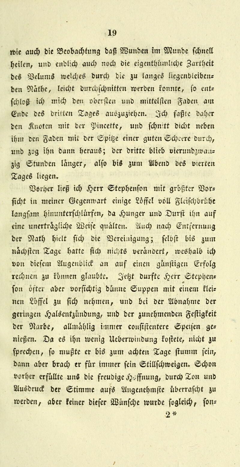 tt>ie aucr) bie ^Beobachtung ba$ SBunben im SDhinbe fcbnell feilen, unb znblyfo auch noch bie eigentbumlidje -tobeit be§ SMumS roe!d;eg buref) bie $u langes liegenbleiben* ben 9tötbe, leicht burct)fcbnifteu werben formte, fo tnU fcl}iog \d) m\d) ben ©bergen unb mitreißen gaben, am gilbe beS britten gageS au$&tt§t<$eit. 3d) faßte bcfogc bzn knoten mit ber ^Mncerfe, nnb fc^n;tf bid)t neben ibm ben gaben mit ber ©pige einer guten ^dKere burä?, unb $og tr)n bann beraub; ber britte blieb öierunb^maus ^ig <5tunben langer, alfo bi§ 3«m Slbenb be3 Sterten Za^tö liegen, &eri>er lieg icb jperr ^tepbenfon mit grbgter 83or* ftd)t in meiner (Begentr-arf einige Söffe! soll gletftf;bru&e langfam $immierfd)larfen, ha junger unb Dürft Um auf eine unerträgliche Sßeifc quälten, ulucfy nach Entfernung ber dlatl) &ielt ffd; bie ^Bereinigung; felbjt bis jum nad)|tcn-Sage bafte ffct> nictytö seranöert, mfyalb icr; *>on biefem Slugcnblid* an auf einen gimftigen Erfolg rennen $u fonnen glaubte, 3efet Durfte ^err £>tepi)ens fon öfter aber t>orftd)tig banne kuppen mit einem flei* nen Sffel $u fid) nehmenf unb bei ber Slbnabme ber geringen ^alSent^imbung, unb ber $unebmenben geftigifeit ber Sftarbe, allmablig immer eouftjtentere ©peife« ge* niegen. Da eg it)n roenig Ueberroinbung fo|tete, nid)t $u fpreeben, fo mußte er big jum atyttn Sage ftumm fein, bann aber bracr; er für immer fein ^tillfd;roeigen, ^ebon »orber erfüllte un$ bie freubige $&ffnm& bureb Xon unb Sluibrucf ber ©timme aufS 2ingencbmfte uberrafebt ju roerben, aber feiner biefer 2öunfd;e rourbe foglei$, fon- 2*