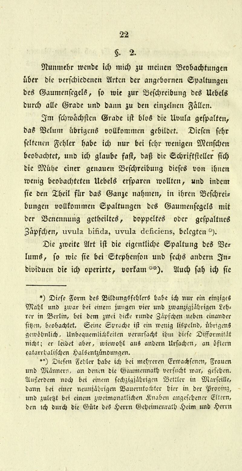 §. 2. üftmimrtr wenbe icl> mid) yi meinen ^Beobachtungen über bk t>erfcbiebenen Wirten ber angebornen ©Haltungen be£ ©aumenfegelä , fo wie $ur S3efct>retbung beS UebelS burcl) alle ßjrabe unb bann $u ben einzelnen gallen. 3m fd)wacb|?en (Brabe ijt bloS bie Uüula gefpalten, ba$ 3Mum übrigens öollfommen gebübet* Diefcn febr feltenen geiler Ijabe id) nur bä fef>r wenigen i0?enfcl)en beobachtet, unb id) glaube fajt, baß bie Scbriftfteller ftcO bie flftübe einer genauen 23efd)reibung biefeä t>on tbnerc wenig btobad)tdm Uebelä erfparen wollten, unb tnbem fte ben Zf}dt für ba3 ©anje nahmen, in ibren S5efc^reU bungen »oüfommen Spaltungen beS ©aumenfegelS mit ber Benennung getbeilte£, boppclfe^ ober gefpaltneS Japfc^en, uvula bifida, uvula deficiens, belegten *). Sie §weite 2lrt i(! bie eigentliche Spaltung be$ 23e* Ium3, fo wie fte bei ©repbenfon unb fed)S anbem 3ns bioibuen bie id) operirte, öorfam**), Slucb falj id) fte ») 5Dtefc #orm be§ 23ilbung$febler$ ba&e tcb mar ein einziges 9)labl unb $n>ar bei einer» jungen wer unb £rcan$tgidl)rtgen £eb* vor in SSerltn, bei bem $t»ci biete runbe 3aPf#en neben einanber ft^en, beobad)td. ©eine ©pradje tfr ein wenig ItSpelnb, ubrtgenS gerr.&rmltd), Unbequemli&feifen üerurfaebt ü)m btefe £>ifformitdt ntdjt; er leibet ober, roterüol)! au$ anbem Urfadjcn, an oftent catanijaltfeben £>alSent$ünoungen, '**) Diefen tfebter %abe id) bei mehreren @rrt5acbfencn, grauen unb Männern, an berun bii ©aumennatfc vtvfadjt war, gefe^en. Siuflerbem noeb bä einem fecb$tajdlmgen Bettler tn SDUrfctfle, bann bet einer neunjährigen «Bauernfo&ter liier in ber ^romn^ unb ^utc^t bd einem änmmonafti#en Knaben angefebener Aftern, ben tcb bureb bie ©üte be$ Jperrn ©ebeimenratb $äm unb #erm