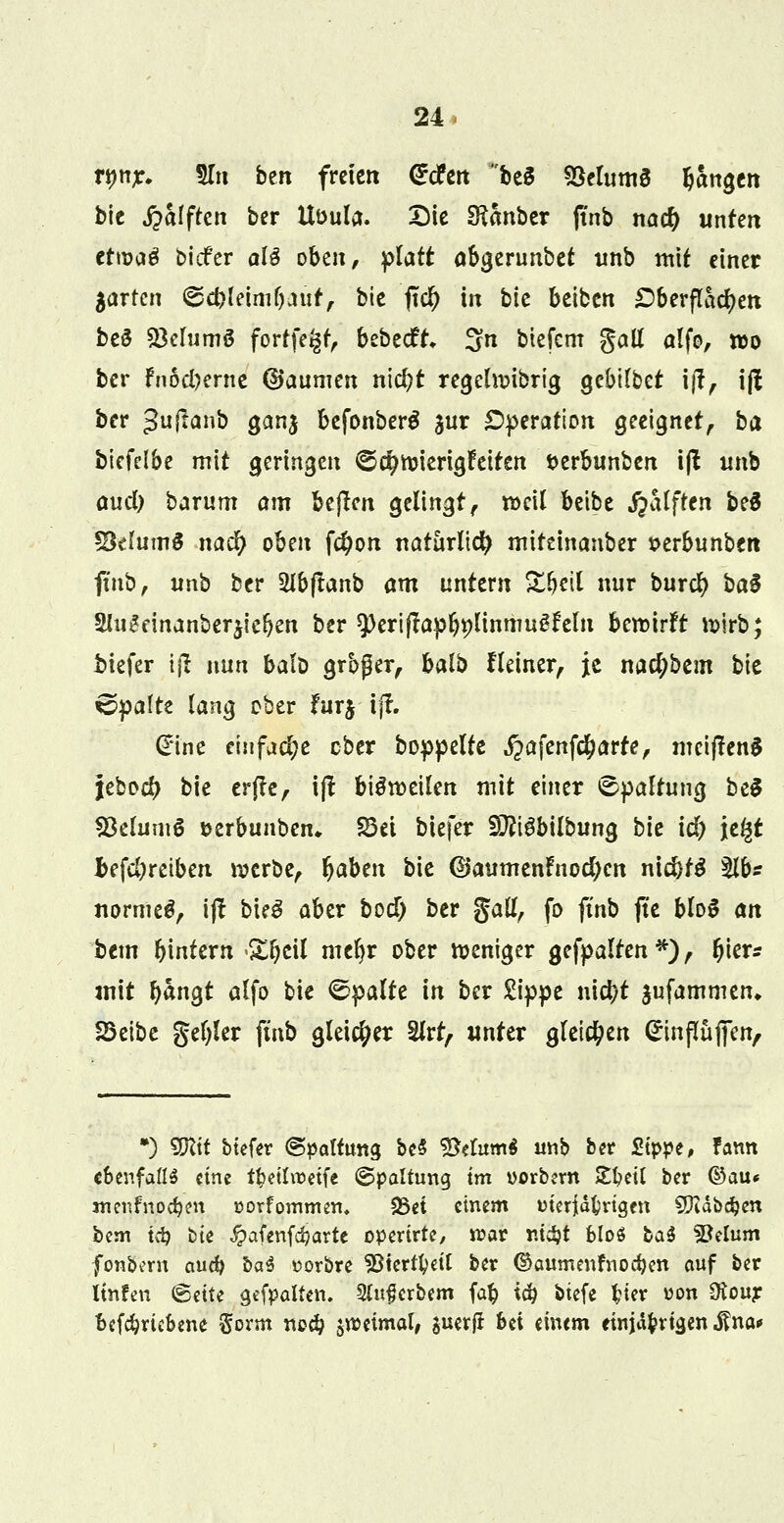 nwr. 5Tti bm freien drcfeit be§ 93elum8 ^an^eit bic Rafften ber Uüula. Die Sftanber jtnb na$ unten ctn?a$ biefer aU oben, f>latt abgerunbet unb mit einer garten ©c&leim&aüf, bie fiel) in bic beiben £berflad)en be§ 23elumö forffe^r, bebeeft, 3n biefem gall alfo, wo ber Fnod)erne ©aumen nicfyt regehvibrig gebtfbet ift, i(I ber 3u^^n>5 ganj befonberä jur Operation geeignet, ba btefclbe mit geringen ©$wierigfeiten fcerbunben iß nnb aud) barum am bejlcn gelingt, weil beibe jpalfren beS SMum6 na$ oben f#on natürlich mitdnanber »erbunben finb, unb ber 2lbflanb am untern Sfjetl nur burefy ba§ 5Hu£dnanber$ief)en ber speriftapl^linmugfeln bewirft wirb; biefer \\i nun balD großer, halb Heiner, je nacfybem bie ©palte lang ober fur$ ijf. (Eine einfache ober boppelte ^afenfe^arte, mciffenS jebod) bie erftc, iß bisweilen mit einer ©paltung be$ Skluntö Derbunben. 23ei biefer Sfttgbilbung bie id) je^t Jbefe&retben werbe, f)abtn bie ©aumenFnod;en ni$t$ %fc normet, ift bieS aber bod) ber gall, fo finb jte bloS an htm Wintern >£i)eil mel)r ober weniger gefpalten*), tyku mit fyangt alfo bie Spalte in ber Sippe nietjt $ufammen* SQtät genfer finb gleicher Slrt, unter gleichen (ürinßüffen, •) TOt btefer «Spaltung bc§ 2$elum$ unb ber Sippe, famt ebenfalls eine tfcetlroetfe ©pattung im vorbem £I?eU ber ©au« menfnocfyen üorfommen. SSet einem meriäbrtgcn Sftdbdjen bem tcb bie Jpafenfcbarte opertrte, roar ntdjt bloö M fBebim fonbern aud) ba^ üorbre SJtertfyett ber ©aumenfnodjen auf ber linfen ©ette gefpalten. Slufjcrbem (ab iti) biefe fcier uon Oiour betriebene §orm ne# zweimal, $uerfi bei einem einjährigen $na*
