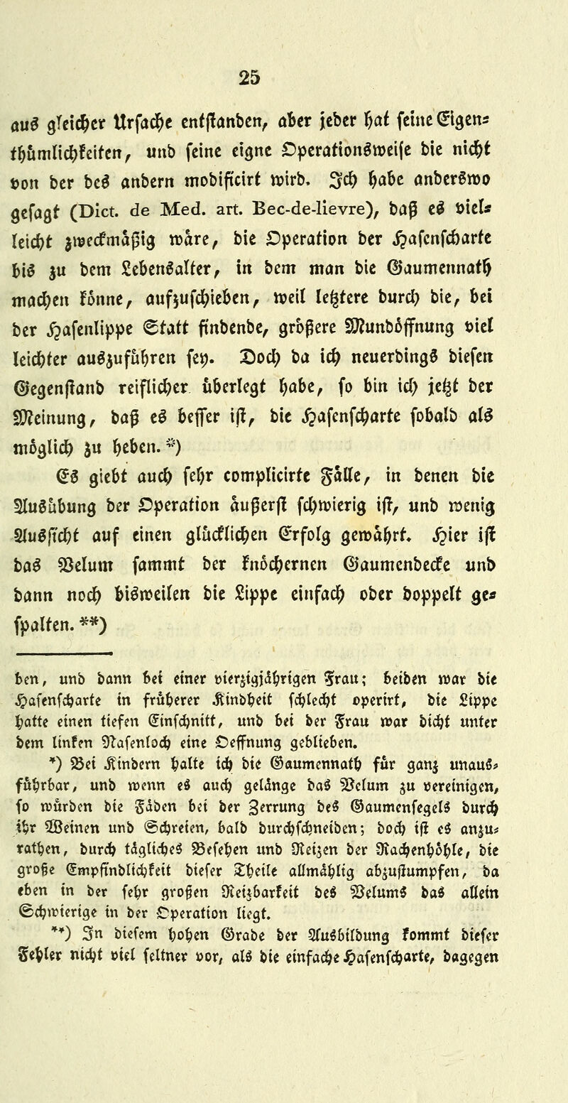 au$ gleicher Urfad^c entftanben, aber jeber tyaf feine @tgen* rbamlid&feifen, unb feine eigne Operationgtoeife bie nt$t t>on ber be$ anbtm mobifteirt n>irb, 3$ ^abe anberäroo gefaßt (Dict. de Med. art. Bec-de-lievre), ba$ t§ t>tcU leicht $UK<f maßig roare, bie Operation ber jjafcnfcöarfe bi^ ju bem SebenSalter, in bem man bie ©aumennatl) machen fonne, auftufcfyieben, tt>eit leerere burefj bie, bti ber £afenlippe €tatt fmbenbe, größere SEunbäffnung t>iel letc&ter auszuführen fep. Sod; ba idj neuerbingS biefen ©egenftanb reiflicher überlegt Ijabe, fo bin \d) \i§t ber Stteinung, baß eS befier t]f, bie £afenf#arre fobalb al$ möglich $u ^eben. f) (*3 giebt au# fef>r complicirfc Satfe, in benen bie SluSubung ber Operation außerft fc&nnerig ijt, unb wenig 8lu$fid&f auf einen glücklichen Erfolg geroafjrt ^ier ijl ba$ SBelum fammt ber frtocfyernen ©aumenbeefe unb bann nod) bisweilen bie Sippe einfach ober boppelt ge* fpalren. *») ben, unb bann bti einer Merjigjäftrigen 5rau; htibm war bit #afenfdjarte in früherer .ftittbt?eit fcfylecfyt opertrt, bie 2ippt fcatte einen tiefen (£mfcfynitt, unb bei ber $rau war bt#t unter bem linfen Sftafenlodj eine Oeffnung geblieben. *) S8ei Erobern fcalte idj> bit ©aumennatfc für ganj unau$> fahrbar, unb wenn e$ auefy gelänge ba$ Söclum $u vereinigen, fo mürben bie gaben bd ber gmimg be$ ©aumenfegelS burd) t$r ^Beinen unb ©freien, balb burdjfdjneiben; boclj ifi e$ an|u* ratzen, burd> tdglicfceS 93efe$en unb Dtei^en ber 9ia#en&6$le, bit große ^mpftnbltdjfeit biefer Xfyilt aflmä&lig ab^uflumpfen, b<x eben in ber fefcr großen Oieitbarfeit bti Metern* ba$ allein (Schwierige in ber Operation liegt. **) Sn biefem t>o$en ©rabe ber SfaSbilbung tommt biefer Segler nidjt oiel feltner »or, als bit einfache £afenföarte, bagegen
