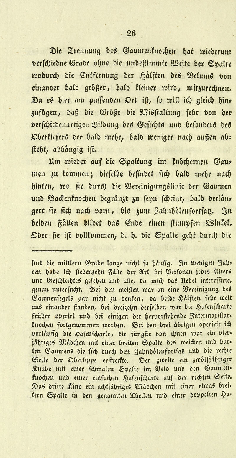 Die Zrennuno, be6 (&aumen?no$ett %at toieberum t>erfd;iebne @rabe oljne bic unbeftimmrc Sßeite ber 6pdfe moburd) bic Entfernung ber fialftm beg SMumS *>on einanber balb großer, balb Heiner nnrb, mirjurecfmen, Da fef I)ter am paffenben £)rt iff, fo rcill icfy gleich fjin« jufngen, baß bie ®rbj?e bie 2D?t^flartung feljr fcon ber t>erf$iebenartta,en ^tlbung bt$ Q)tfid)t& unb befonberö be$ £>bcrfiefcrg ber balb mel?r, balb weniger na$ außen ab* jfeljr, abhängig ifi Um lieber auf bie ©palrung im fnocfycrnen ($au* tuen ju fommen; biefelbe befmbet ftcl) balb meljr nacfy fjinten, wo fie bur$ bie föereinigungglinie ber ©aumen unb SSacfenrnocfyen begrabt $u fetjn fcfycint, balb üerlanr gert jte jt$ nad) t>orn, bil $um ga^n^ülenfortfa^. 3n beiben gallen bllbtt ba$ <£nbe einen jtumpfen SffiinM* £>ber fte ifl »oitfornmen, b. fj. bie ©palte ge&t bur$ bie ftnb bte mittlem ©rabe lange ntdjt fo ^duftg. Sn wenigen Sa^ ren fyabe td) ftebenjefyn Sdlle bet 3(tt bei *}3erfonen jebeS Sitterö unb d>efd)led}te$ gefefyen unb alle, ba mtcfy ba$ Uebel tnterefft'rte, genau unterfudjt. 25et ben meinen war an eine Bereinigung beS ©aumenfegelS gar ntdjt ju benfen, ba bdti #dlften fe^r weit au« einanber ftanben, bei bret^elm berfelben war tk #afenfd)arte früher operirt unb Ui einigen ber fcerüorfietjenbe SfatermartHar* fnodjen fortgenommen korben. 55ei ben brei übrigen opertrte id) vorläufig bte £afenfd)arte, *>it jungfie t>on tfcnen war m mer* jdftrigeä SJftdbdjen mit einer breiten ©palte be$ weichen unb fyar* ten ©attmenS bte ft'd) burd) ben gatm&olenfortfafc unb bie redete ©ette ber Oberlippe erjlrecfte. £)er $roette ein jnjolfjd^riget $nabe mit einer fcfymalen ©palte im Belo unb t>cn ©aumen* !nod)en unb einer einfachen £afenfd)arte auf ber regten ©eite. £)a$ britte «fttnb ein adnWrigeS 9Kdbd)en mit einer etvoaS brei* tern ©palte in ben genannten Steilen wb ^tv boppelten £a*