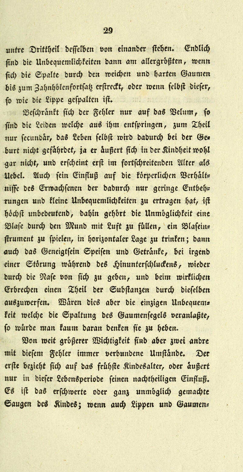 unfre Sritf&eit befe^en öon einanber liebem €nblic^ ftnb bie Unbequemlicbfeiten bann am allergrößten, t5?entt jxd) bie ©palte bur# ben rcekfren unb harten (Bannten bis $um «Ja&n&Menfortfafc erjtrecfy ober toenn felbji biefer, fo tt>ie bie Sippe gefpalfcn ijf«. 23cfcl?ranft ftc^ ber geiler nur auf ba$ SBclum, fo ftitb bie Setben njelc^e anö ibm entfprtngen, jum &beil nur feeunbar, baS Seben felbjt n>trb baburefy bei ber (B& hurt riityt gefaljrbet, ja er äußert |tcl> mbcrÄinb$eittw&l <jar niebr, unb crfd>eint erft im fortfe^reitenben %liei aU Uebel. %ud) fein ©nfluß auf bie forperlidjen SSer&ilfc* «iffe bcS @r»ad[)fenen ber baburc?> nur geringe €ntbe()z tungen unb fleine Unbtquemlicbfeiten ju erfragen §atf ift tjoebit unbebeufenb, baljm geljort bie Unmöglichkeit eint S3lafe burd) ben Wlunb mit Suft $u fallen, ein Söla-fein* tfrument ju fpielen, in horizontaler Sage $u trinken; bann 4\xd) ba$ ©eneigtfein ©peifen unb ©etranfe, bei irgenb einer ©törung tsaljrenb beo* jjinunterfdjluefen&V wieber burefy bie Sftafe bon ftcfy $u gebenr unb beim löirflic^en €rbrecfyen einen %%t\\ ber ©ubflanjen bur# biefelben anzuwerfen* Sßaren bieä aber bie einigen Unbequem* feit welche bie Spaltung be3 ©aumenfegeB üeranlaßte, fo würbe man taum bavan benfen fic $u l?eben. 93on weit größerer 2Bicbtigfeit ftnb aber jtoei <mbre mit biefem geiler immer t>erbunbene Umflanbe» 2)er erfl* be$ieljt jtc(> auf ba$ frttl)fte $inbe$alter, ober äußert nur in biefer SebenSperiobe feinen nacbtpeiligen Einguß. & ift ba$ erfcfywerte ober ganj unmöglich gemachte ©äugen be$ $inbe$; wenn aud) Sippen unb (Bäumen*