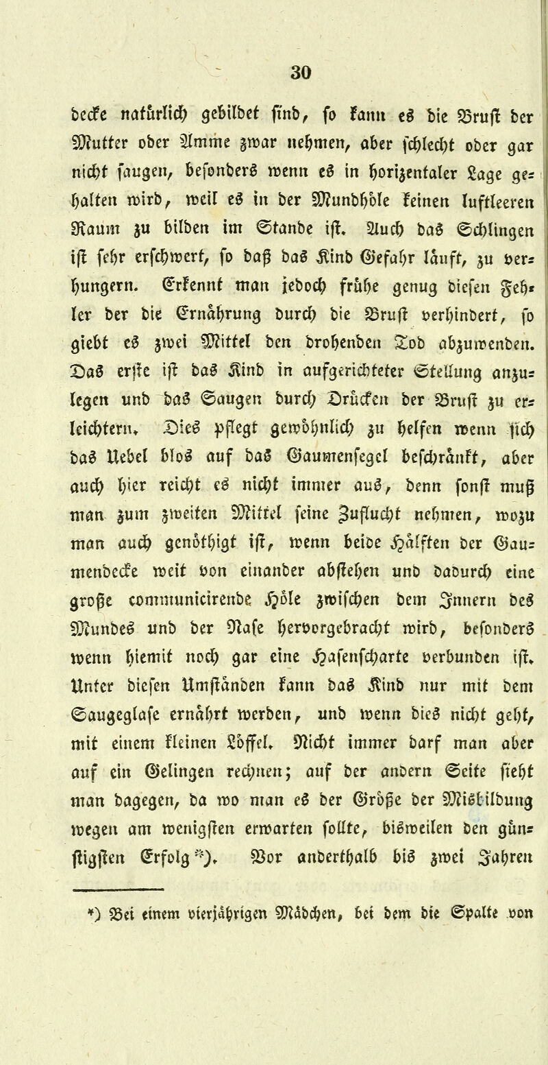 becfe natürlich gebilbet ftnb, fo fann eS bie SSruft ber Butter ober SImme gwar nehmen, aber föktyt ober gar ifj$Ü fangen, befonberS wenn e6 in bori^entaler Sage ge* galten wirb, weil e$ in ber Sftunbbble leinen luftleeren SKauitt j« bilben im ©tanbe iff, 2uic& baS klingen ijt febr erfebwert, fo ba$ baö $inb (Uefa^r lauft, ju i>er* jungem. (Erfennf man ieboeb frube genug tiefen geb* ler ber bie Grrnaljrung bureb bie SBrujt »erfjinbert, fo giebt eS £*öä Mittel ben brobenben £ob ab^uroenben. £>aö erjte ijt ba$ $inb in aufgerichteter Stellung anju* legen unb baS Saugen burd; £>rucfen ber SSrujt ju er* leiebtenn DieS pflegt gew&bnlicty ju Reifen wenn $# ba£ Uebel bloS auf baS (Baumenfegcl befebranft, aber auü) b<e* reicht e$ nieljt immer auS, benn fonft muß man |lim fetten Wüid feine guflucbt nebmen, wdju man aueb genotlu'gt ijt, wenn beiöe ^alften ber @au= menbeefe weit t>on etnanber abgeben unb baourd) eine große communicirenbe #ole jwifeben bem 3nnem beS SRunbc^ unb ber £ftafe Ijeröergebracbt wirb, befonoerS wenn fyiemtt nod) gar eine ^afenfct)arte »erbunben ijt» Unter tiefen Umjtanben fann ba$ $inb nur mit bem ©augeglafe ernabrf werben, unb wenn bieB niebt gebt, mit einem fleinen SojfeL Stiebt immer barf man aber auf ein Gelingen redeten; auf ber anDern ©eite ft'ebt man bagegen, ba wo man e$ ber ©rbße ber 9tti Stiftung wegen am wenigften erwarten fottte, bisweilen ben gün* fftgjlen Erfolg *), $or anbertbalb bte jwei 3ab»*eit *) 25ei etrom Merjd&rtgm SPUbcbm, hei bem bk ©palte oon