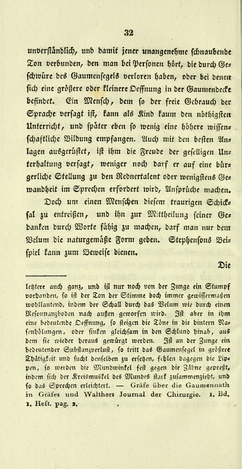 unöerjlanblidj, unb barmt jener unangenehme fdmau&enbe £on fcerbunben, ben man bei sperfonen Ijorf, bie bttrd) @e* fc&toure be$ (UaumenfegelS verloren Ijaben, ober bei beneit ftd) eine größere ober Heinere Oeffnttng in ber ©aumenbeefe befmbet, Gin 9ftenf$, bem fo ber freie ©ebrauefr ber ©pract)e fcerfagf ijf, fann al3 $inb faum ben nof&igjtett ttnferrid)t, unb fpater eben fo toenig eine öftere toijfen* fcl^aftltc^e «Bilbitng empfangen. 2Jucl> mit hm beften $ln* lagen auSgeräflet, ijt ifym bie greube ber gefeüigen Uru ter^altnng fcerfagt, weniger nod) barf er auf eine bur« gerlid)e ©feilung ju btn Sftebnerfalent ober roenigftenS ©es toanb&eit int <5pred;en erforberf toirb, 2Jnfprttd)e machen» X)od) um einen 20?enf$en biefem traurigen ©drief* fal $u entreißen, unb um $ur WlltTeilung feiner ®e* ban!en burd; 2Sorfe fa&ig ju machen, barf man nur htm «Belum bie naturgemäße gorm gebeiu <5tepl)enfon3 fözU fpiel fann 3um 23eroeife bienen« Sie leßfere auc^ ganj, unb tft nur nod) t>on ber %\mst «« stumpf »orfcanben, fo t|l ber £on ber ©ttmme boä) immer gewiffermafjen tt>ö$lfaütenb, intern ber &d)aü burd) baS $Mum n?te burd) einen SiKeforman$boben nafy aufm geworfen wirb. Stf aber tn tfem eine bebeutenbe Öeffmmg, fo fletgen t>k Zone in bU Wintern Sfta* fenfeohtngen, ober ft'nfen gleidjfam in ben ©djlunb fernab, anS bem fte wteber feerauS gewürgt werben. %fi an ber 3lln9e *itt fcebeutenber ©ubtran^erhtjr, fo tvitt oaö ®aumenfegel in grefere &feättg?ett unb fud)t benfclben $u erfefcen, fehlen bagegen tk £tp« pen, fo werben bte Sftunbwmfel feft gegen bte Jdfme geprefct, inbem ftd) ber ^retömuSfel be$ SftunbeS jravf jufammenjteK unb fo ba$ (Sprechen erleichtert. — Gräfe über die Gaumennath in Gräfes und Walthers Journal der Chirurgie, i. Bd, I. Heft, pag, 3,