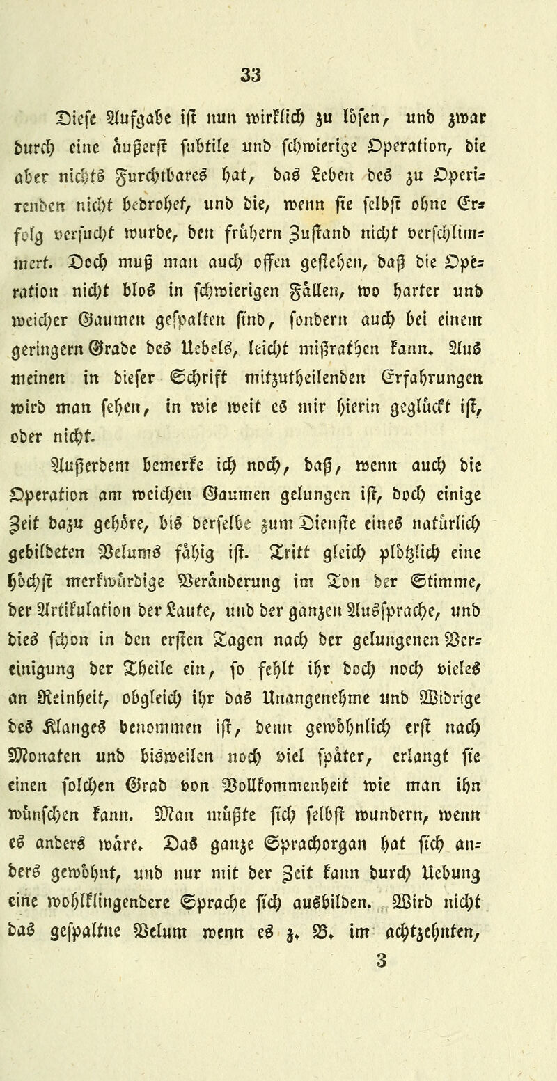 Siefc Aufgabe ifi nun voirfUd) ju l&fett, unb jroar buvd) eine außerjt fubtife unb fd&roierige Operation, bte aber nic^t6 gurdubares bat, bag geben bc3 ju £5peri* renben niebf bebrofyef, unb bie, mnn fte felbft obne (^r* folg t>crfitd;t würbe, ben frühem %u0nb ii\d)t t>erfd;Iitnr inert. Qod) muß man and) offen gefielen, ba$ bie £>pes ration nid)t bloS in fc^röiertcjen gatlen, too harter unb weicher @aumen gefpalten ftnb, fonter« auc^ M einem geringem ®rabe beS Uebelg, leicht mißraten $ann. £htS mäntn in biefer ©c&rift mtr$ut(jeilenben (Erfahrungen wirb man fefyen, in xoit mit eS mir hierin geglucft i% ober nid)f. 5lugerbem bemerke \d) nod), ba$r wenn aud) bie Operation am weichen ©aumen gelungen i(r, bod) einige geif ba%u gebore, big berfelbe gum Diente eines natürlich gebilbeten SöelumS faljig i(t. Xritt gleich plb$i# eine fjoc^ft merfmurbige SSeranberung im £on ber ©ttmme, ber Sfrttfulatfon ber £aufe, unb ber ganzen Slugfpracfye, unb bie6 f$on in ben erjlen £agcn naefy ber gelungenen S3er* einigung ber Xbeilc ein, fo fefylt ifyr bod; nod) i>ielel an Steinzeit, obgleid; ii)t ba$ Unangenehme xmb SBibrigc beS $fange$ benommen iff, bmn gettbfynlid; crfl naef) Wlonakn unb beeilen nod) t>iel fpater, erlangt fte einen folgen @rab i>on 23ollfommenl)eit tt>ie man ibn ti>tmfd;en tann. $Ran mupre ftd; felbjt rounbern, wenn e3 anberg n>are* Daä ganje ©pracfyorgan Ijat fid) an- berg gen/olmt, unb nur mit ber $tit Unn buxd) Hebung eine »o&Ifltngenbere <©prad;e fid) au^bilben. Sßirb nidjt ka$ gefpalfne Sklum roenn eS $♦ 25t im ad)t^nttn, 3