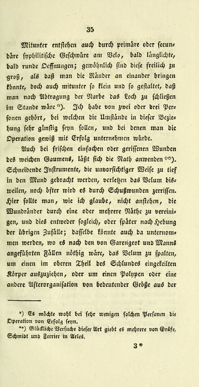 Wlltnnttx entfiedert au# bnrd) primäre ober fecun* bare fypbiütifcbe <2>efcl;wure am 53elo, balb langlidjte, balb runbe £)effnungen; gewobnltd) ftnb biefe freiließ $u -groß, als ba$ man bie Sianber an einanber bringen fbnnte, boeb and) mitunter fo Pein unb fo gehaltet, ba$ man nad) Abtragung ber 3?arbe ba$ Sod) $u (fließen im 6tanbe wäre •). %d) Ö^be ton $wei ober brei ^per* fönen gebort, bei welchen bie Umflanbe in biefer 35e$ies butjg febr gimftig fetm follen, wnb bei benen man bie Operation gewiß mit Erfolg unternebmen wttrbe. 2Iu# bei frtfcfyen einfachen ober gerijfenen SBunben beS weichen ($aumen$, lagt jtet) bie 9latl) anwenben**)* ©cfyneibenbe Snjfrumente, bk unüorjtcbtiger SSeife ju tief in btn SWunb gebracht werben, scrle§eu bau Sklum b\$= weilen, nod) bfter wirb eö buret) @ct)ujmntnben aerriflen. $ier fottte man, wie \d) glaube, nid)t aufleben, bie SBunbranber bnrd) eine ober mebrere Watyc $u t>ereinu gen, unb bieS entweber fogleicl), ober fplüter nacb Hebung ber übrigen gefalle; baffefbe Mnnte and) ba untemom* men werben, wo t$ nad) bm t>on @arerigeot unb %Jlann$ ongefabrten galten notfjig wäre, ba$ Söelum $u fpalten, um einen im oberen Zf)t\l be$ <&d)lunbt$ eingeteilten Körper au^ujieben, ober um einen $)ofypen ober eine anbere Slfterorganifation ton bebeutenber @rbße au$ ber *j <5* moebte wobt Bei fefcr wenigen folgen ^Jerfonen bie Operation »on <lxfol$ fetjn. **) ©tutfitdje 33erfu#e biefer 2Crt gtebt e$ mehrere t>on ®rafe, ©cbtniöt unö Serriev in Strien 3*