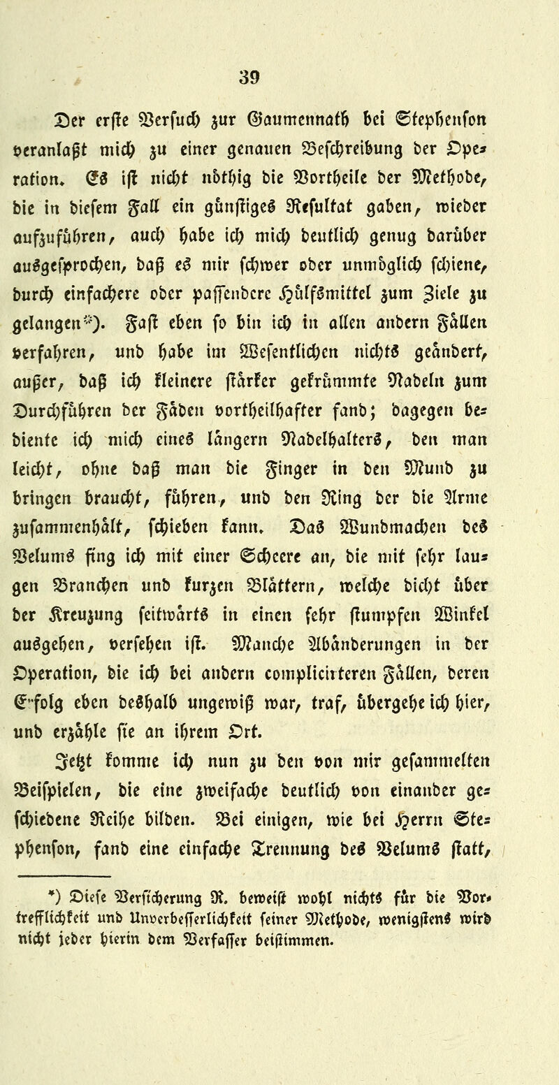 Der crffe SSerfud) jur ©aumennafb bei ©fepbenfon öeranlajjt mi# |U einer genauen 23efcbreibung ber £)pe* ratiom @3 i|f nid)t nbrfyig bie 93ortbeüe ber SCßetbobe, bie in biefem fiatt ein gunftigeS SKefuIrat gaben, roieber aufoufubren, aud) fyabt \d) m\d) beutlicb genug barüber auSgcfprocben, baß e# mir fd?n>er ober unmbglid? fd)iene, burd? einfachere ober pajfenbcrc S^ulßmittd §um $kU ju gelangen*)- S<*ft e&ßtt f° &* W t allen anbern %aütn serfabren, unb fyabc im SSefentlicbcn md)t& geanberr, auger, ba$ id) Heinere (larfer gefrummre Nabeln jum Durd)fübren ber fiabm üorrbeilbaffer fanb; bagegen be* bientc id) mid) eine£ langern ^abelbafterä, ben man leicht, obne ba$ man bit ginger in ben Wlunt* ju bringen braucht, fuhren, unb ben Sfting ber bie 5Irme jufammenbalt, Rieben fcmn. £a£ SBunbmacben be$ «SelumS fing \d) mit einer ©ebecre an, bie mit fetyr lau« gen Sörancfyen unb furzen flattern, «Deiche bid)t über ber Äreujung feitwartS in einen febr jtumpfen 2Binf'el ausgeben, serfeben ifl. SJftandje ^Ibanberungen in ber Operation, bie id) bei anbern compüciiteren gaücn, beren (^•folg tbzn Ufyalb ungewiß war, traf, übergebe icb bicr, unb erjable fte an ibrem £>rt. 3e£t fomme id) nun $u tax fron mir gefammelten SSeifpielen, bie eine $weifad)e beutlicb t>on einanber ge* fd)tebene 9icibe bilben. SSei einigen, wie bei jQtxxn €>fes pbenfon, fanb eine einfache Trennung be$ SBelumS Jlatr, *) ©tefe SSerftcberung 0t ben>et(* wobt mcbt$ für bte $Jor* trefflicbfett unb Uimrbefferltcbfett fetner 9Ketbo&e, wenigen* wirb niebt jeber biertn bem Skvfaffer beifhmmen.