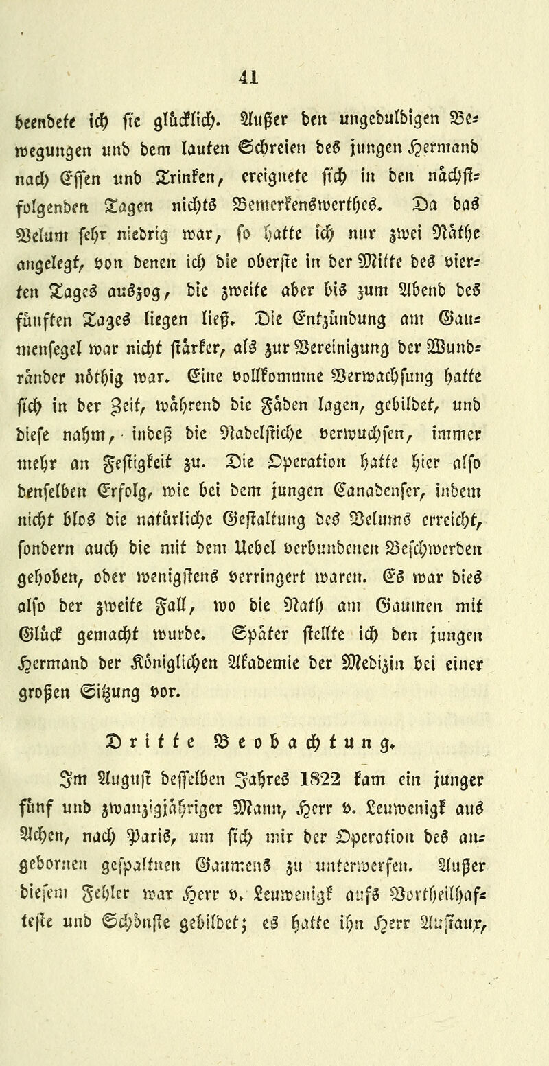 beenbefe i$ jic glucHicty. Singer bett ungebulbigen 23e* begangen imb bcm laufen ©ebreiert be6 jungen jjermanb nacl) <£fien unb Srinfen, ereignete ftd& in ben tätyp folgerten gagen n\ü)tö S3emcrfen$werflEje&. Da ba$ Stelum fe&r niebrig war, fo ^afte tclj nur |wet 9thfyt angelegt, öon benen \d) bie oberjte in ber WlltU be£ sier* ren £ageS au^og, bie steife aber bis $um Slbenb be5 fünften &ageS liegen lieg* Die <£nr$unbun$ am (Bau* menfegel war titelt jiirfer, aU $ur Bereinigung ber28unb? ranber notl)ig war* (Eine ttollfommne *Berwa$fung fyafte ftcl) in ber 3eifA watyrenb bie gaben lagen, gebilbet, unb biefe naljm, inbeß bk 9}abeljtid)e *>erwucl;fen, immer nte^r an gejljgfär ju. Die Operation Daffe l)ier alfo benfelben Erfolg, wie bei bem jungen (£anabenfer, inbem nic&f bloS bie natürliche ©cjtaliung be$ 93elmnö erreicht, fonbern aud) bie mit bem Uebel uerbunbenen S3efcl;werbeit gehoben, ober wentgjleng Verringert waren. @S war bk$ alfo ber jweite Sali, wo bie dlati) am Gaumen mit ©lud gemacht würbe* (Spater ffcllte ie^ bm jungen jpermanb ber königlichen 5lFabemtc ber SRcbijm bei einer großen <©i§ung t>or. Dritte SÖeobac^tung* 3m SJugufl beffel&en SafjreS 1822 Um ein junger fünf unb jwan^gja^riger Wlami, $w $>• £euwenigf auö Sieben, na$ $)ari6, um fify mir ber Operation beS am gebornen gefpaltneii ®aumen5 ju unterwerfen, kluger biefem geöler war jjerr *>♦ ■ Seuwentgf anfö- ?öortf>eill>afs tc^ m\b ©d;bnf*c gebilbet; eS tjatfe if;n £err Slufraur,