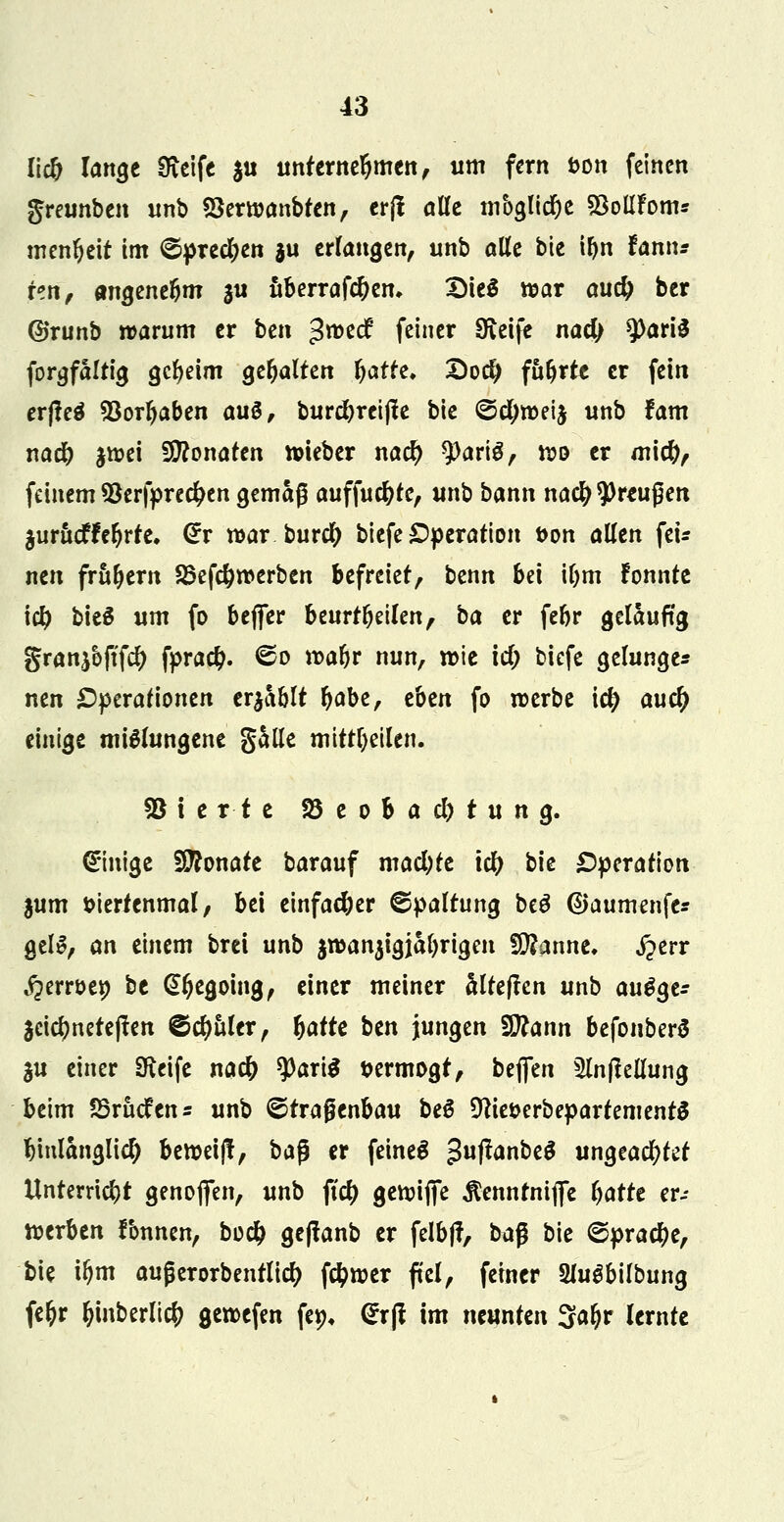 licO iMQt Steife $u unternehmen, um fem bon feinen greunben unb SSerwanbten, erft alle mbglidje Solifom* menljeit im (Sprechen $u erlangen, unb alle bie ifyn tamu itxif MQmtfym $u ttberrafd)em Dieä war auc^ ber ©runb warum er bzn gweef feiner Sfteife na# 9>ari3 forgfaltig gcfyeim gehalten fyattt. £)o$ führte er fein erfteä Söorljaben aug, burdbreijle bie ©cfyweij unb fam nad) jwei Monaten wieber nad) sparte, wo er miefy, feinem *8erfpre#en gemäß aufführe, unb bann na$ Preußen jurueffe^rre. @r war burety biefe Operation t>on allen fei* nen frühem S5ef#werben befreiet, benn bei ujm fonnte \d) bieS um fo beffer beurteilen, ba er febr geläufig gran^ftfe^ fpra#. ©o tt>ar)r nun, wie \d) biefe gelunger nen Operationen erholt fyabe, tbtn fo werbe i$ aud) einige mißlungene galle mitteilen. Vierte ^Beobachtung. Einige Monate barauf macl;te icl) bie Operation jum fciertenmal, bei einfacher Spaltung beö (Sjaumenfe* gelS, an einem brei unb jwanjigjafyrigen Spanne. j?err ^errüep be (Sljegoing, einer meiner altejlen unb a\\$$t= 3cic^nete(!en ©cljuler, fyattt btn jungen Wlatxn befonberS $u einer Steife naefr tyartä vermögt, beflen 5lnfMung beim 23rucfen= unb ©tragenbau beS Dcie&erbepartementS hinlänglich bewei)!, ba$ er feinet $uftanbt$ ungeachtet Unterricht genofifen, unb \id) gewifife $ennrnifle fyattt er- werben fonnen, bo# ge(!anb er felbjf, ba$ bie ©pra#e, bie iljm außerorbentlicf) fc^wer fiel, feiner Müäb'tibimQ fe&r &mberli# gewefen fetn @r|t im munktx Saljr lernte