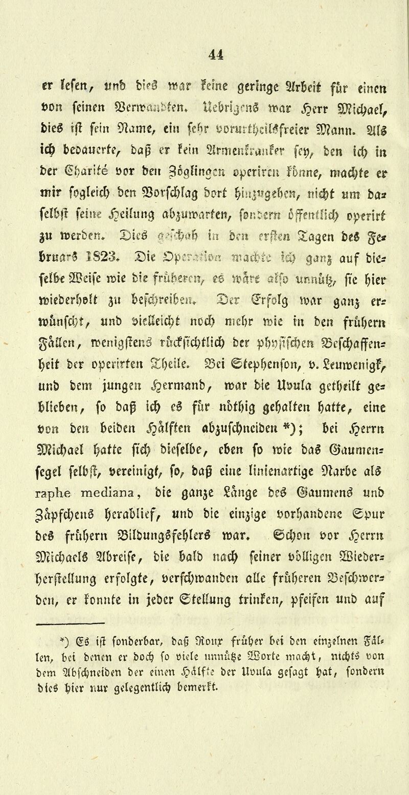 er fefen, anh W§ »ar ferne geringe Arbeit für einen tum feinen $$etmn$fi¥i> UebrljcnS »ar j?err S$id;aef, bieg ift fein 9kme, ein fc^vr fconirt&citefreter Wlamu 211$ tefc beDäuerfe, bag er fein 2Jrmenf*anr>r fe^, ben id) in ber ühatite öor ben 3oaHn£en operiren femne, mad;te er mir fogleid) ben söorfd&fag barf ^injugeben, nic&r «m ba* felbjt feine Rettung abzuwarten, fenbertt cffentfld) optriti ju »erben«. 2)ieö $&$$$ in bm erjte» Etagen be$ ge* &rnar$ 1823* Die pperAftan ma$ie !ci) ganj auf bie* feibe S&eife »te bie früherenf es »are affö uimafc, fte ^ier »ieberb&U 511 befd>rei6au Der Erfolg »ar gan$ er* »imfd)t, unb tnelkic&t nod) mebr »ic m btn frühem gaffen, wenigjtenä thd(id)üiä) ber $$V)fi\ä)m S5efd;affen* fjiU ber opertrten Steile, 33ci ©fepbenfon, t>. &u»enigr> unb bem jungen ^ermanb, mar bie Uöula gerbeilt ge* blieben, fo ba$ \d) e3 für nbtbig gehalten baffe, eine $on ben beiben Rafften ab$ufd)neiben *); bei ^errti Wid)azl fyattz ftd) biefelbe, chm fo »te baS @aumens fegel felbft, fcereimgf, fD, bag eine linienartige Dlarbe als raphe. mediana, bre gan$e Sänge be£ ©aumenS unb 3apfd;en§ §erablief, unb bie einzige »orbanbene Spur beS frubem 58ilbung$fe$ler$ »an . ©d^on fcor £erm SDftcbaelö Sfbreife, bie balb naefy fetner abfingen SBieber* i)erf?ellung erfolgte, öerfd;»anben alle früheren 23eftfj»er* ben, er fonnfe in jeber Pfeilung trinken, pfeifen unb auf *) <£$ tfi fonberbar, ba$ Qtoitr früher bei ben einzelnen %aU len, bei benen er bo$ fo ütete nnnu^e 2Borte madjt, ntc^fy t>on bem 5lbfdjnetben ber einen Jp&lffe ber Uüula gefagt ^at, fonbent bk$ tyer nur gelegentlich bemerft.