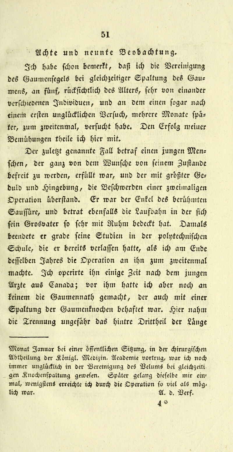 5Id)te unb neunte ^Beobachtung, 3cb Ijabe fd)on bemerft, bap id) btc Bereinigung beS {Sjaumenfegetö bei $leid)$eittger Spaltung beö djau* menS, ajh f&nf, tucfjic^tlid; beS 2llterg, fefyr *>on einanber t>erfdneoenen SfiibiDtbuen, nnb an Dem einen foa,ar nad) einem erjten nngliicflicfcen 2krfu$, mehrere Monate fyh ter, $um jroeircnmal, Derfucf)t ijabe* £)en (Erfolg meiner 25emübungen toetle i$ bier mit Der ^ule^t genannte gall betraf einen jungen iDfem fd)en, ber ganj son bem £Öunfd;e t>on feinem 3ußanbe befreit ^u werben, erfüllt war, nnb ber mit größter (Ue* bulb unb Eingebung, bie 83efd)n)erben einer jroeimaligen Operation uberflanb, €v war ber €nfel be6 beraumten ©aufiure, unb betrat ebenfalls bie Saufbafm in ber ftdj fein dko&>ater fo fcljr mit £ftul)m bebeeft bat. Damals bannte er grabe feine ©fubien in ber poh;te#nifd;en &d)ukr bie er bereite serlafien Ijatte, <iU i$ am Q:\xH bejfelben ^atytü bie Operation an iljn ium zweitenmal xt\aä)U. 3$ operirte ir)n einige $dt nad) t>em jungen %jte aus €anaba; t>or ifym Jjatre ic& aber nod; an feinem bie (SJaumennarf) ßtmafyt, ber aud; mit einer Spaltung ber ©aumenfnocbeu beljaftet war. §fm naljm bie £rennuna, nngefal?r ba$ (>infre Drittel ber £ange SDtonat Sanuar bot einer offentltdfjen <3t#tmg, tn ber $trurgtfd?en 9(bU)eilung ber ^ontgl. iXfteotjtn. 2(eabemte vortrug, war id) noeb immer uviglutfud) tn ber Ißeretntgurtg be$ 33elum$ bei gletcbjetti gen ^nodjenfpaltung geroefen. Später gelang bfefelbe mir ein» mal, roentgjienS <rreüfyte i&) burd? i)it Operation fo viel alö m&g< lify roar. %. b, $erf. 4*