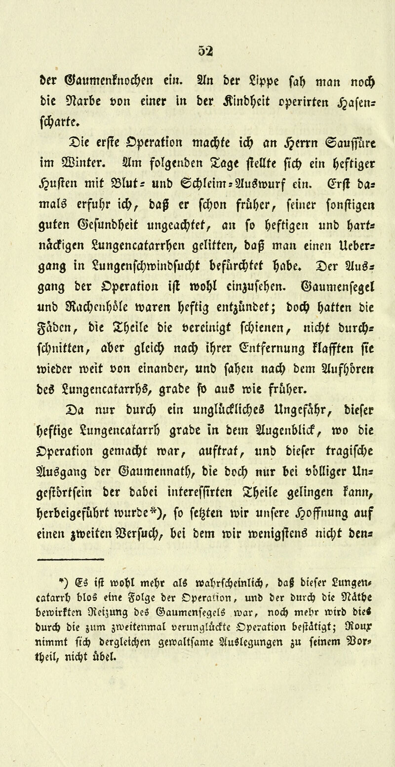 öer <SJaumenfnocf)en ein. Sin ber Wppt fab man no# bie Sftarbe i>on einer in ber Äinbljclt operirten ^afenr fctyarte, £5ie er(!e Operation mad&te id> an fimn 6aufifüre im SBinter. ölm folgenben Sage {feilte ftcfc ein Ijeftiger ^ujlen mit 23lut* unb 6<$Ieimr2lugn>urf ein, (£rfl ba* mala erfuhr i#, bafl er fdjon früherf feiner fonffigen guten ©cfunbbeit ungeachtet, an fo heftigen unb %axU nacfigen Sungencatarrljen gelitten, baf? man einen lieber? gang in £ungenfdni>mbfucl?t befürchtet ^abe* Der 2Jug* gang ber Operation ifl n>o§I ein$ufeljen. ©aumenfegel unb Sftad)n\f)Me waren heftig ent^ünbet; bodj Ratten bie gaben, bie ^t^eife bie bereinigt fdjienen, nid?t bur#* fclmitten, aber gleich naefy tyrer Entfernung Hafften jte lieber rocit &on einanber, unb fallen naefy htm 2Juf(;5reit bed SungencatarrljS, grabe fb au5 rate früher. Da nur burd) ein ungluc?li$e8 Ungefähr, biefer beftige £ungencatarrß grabe In beut ^lugenbltcf, roo bie Operation gemalt n>ar, auftrat, unb biefer tragifebe Sluggang ber (Daumennatf), bie bo$ nur bei fc'olliger Uns geftbrtfem ber babei interefftrren Sfjeile gelingen Fann, herbeigeführt würbe*), fo festen wir unfere Hoffnung auf einen ^weiten $erfu$, bei bem wir raenigjIenS nicJ)t ben* *) d$ tj? roobt mebr aU n>al?rf#einlief, ba§ biefer tagen* catarrb bloS eine golge ber Operation, unb ber burd? btc SWtfce berctrften Oteijung be$ ©aumenfegelö n>ar, noeb mebr rcirb bie* burd? bie §um zweitenmal »eruna/Iucfte Operation be|Htia,f; 9iouy nimmt ftdfc bergleirfjen gercaltfame Si'uSUgungen $u feinem Soor* t^eil, ni<bt übel.