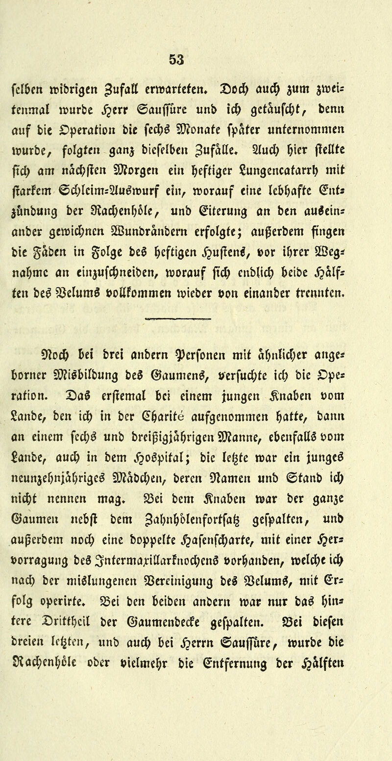 fclben wtbrigen $ufati erwarteten* X5o# au$ $um $weU tenmal würbe j?err ©auffüre unb t# getaufc&t, bemt auf bie Operation bie fe$S Monate fpater unternommen würbe, folgten gan$ btefelben Zufalle* Siucfy ftier (feilte ftd) am nactyften borgen ein Ijeftiger Sungencatarrfy mit (tarfem 6d;(cims2lu^murf ein, worauf eine lebhafte (£nts $unbung ber $Rad)enf)ble, unb Eiterung an ben auäein* anber a,en)id)nen SBunbranbern erfolgte; außerbem fingen bie %aben in golge beg heftigen jpuftentf, *>or il)rer £öeg* nal)mc an einjuf$neiben, worauf jtd) enblid? beibe fralf: ten beg BelumS »oßfemmen wieber &on einanber trennten. £ftoc& bei brei anbern $)erfonen mit afjnlidjer ange* borner STObilbung be$ ©aurneng, öerfud&te \d) bie £>pe* ration. DaS erftemal bei einem jungen Knaben *>om Zanbe, ben i$ in ber (E&arite aufgenommen r)atte7 bann an einem fecfyg unb breigigjafjrtgen Spanne, ebenfalls t>om $anbe, auä) in bem fiofyital; bie legte war ein junges neunzehnjähriges Sftabcfyen, bereit Namen unb <&tanb \d) nieftt nennen mag» S3ei bem Knaben war ber gan$e ©aumeu nebfl bem ^afynljblenfortfag gehalten, unb außerbem nocl; eine boppelte $afenfcfyarte, mit einer i?er* fcorragung beS SntermariHarfnocfyenS öor^anben, welche i# nad> ber mißlungenen Bereinigung bei $8elum£, mit €r* folg operirte* 23ei ben beiben anbem war nur ba$ hin* tere Dritten ber ©aumenbeefe gehalten. S3ei biefen breieu legten, unb aud) bei jperrn ©aufiure, würbe bie tRafyenfybk ober sielmetyr bie Entfernung ber £alften