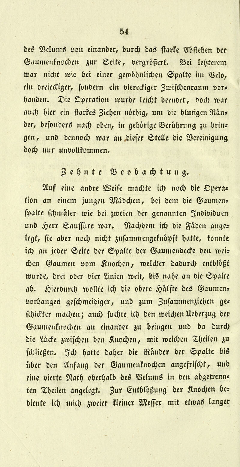 beS SSelumS i>on einanber, burtf) ba$ ffarfe Slbfieben ber ©aumenfnocben jur ©eite, fcergroßert 33ei legerem war nicl)t wie bei einer gewöhnlichen Spalte im 93elo, ein breiedftger, fonbent ein sierecfiger 3n>if#cnraum t>ors Oanberu £)ie Operation würbe leicht beenüet, boct) war aucl? ftier ein ftarhä $kf)tn not^tg, um bie blutigen dlam ber, befonberö nad) oben, in gehörige SBerubrang $u brin* gen, unö bennocl) war an i>iefer Stelle bie Bereinigung bo# nur unüollfommen. % e 1) n t e t$ t ob <t d) t u n $* 2Iuf eine anbre 2Beife machte id> nod) bie Optras tlütt an einem jungen SÜfabcben, bei bem bie ©aumens fpalte fd)maler wie bei jweien bcr genannten Snfciüibuen unb jperr ©aupre war» 9?ad;bem id) bie $abm ange* legt, fte aber nod) nid;t jufammengefnupft fyattz, tonnte ict? an jeber ©eite ber ©palte ber ©aumenöecfe ben weis eben ©aumen t>om $nod)cn, welcher baburc^ entblößt würbe, brei ober t>ier Linien weit, bi£ nalje an bie <5palfe ab. j^rburd) wollte icfy bie obere ^alfte be6 ©aumen* fcorbangeö gefd)meibiger, unb jum ^ufarlirncri3^c^ert 9er fd;icfter machen; aud) fucfyte ic& ben weisenUeberjug ber ©aumenfnoeben an einanber ju bringen unb ba burd) bie Sucfe awtfcben \im Mnofytii, mit weichen feilen $u fdbßeßen. 3* fcafre baljer bie SR&nbcr ber ©palte bis über ben Anfang ber ®aumen!nocl?en angefrifcfyt, unb eine öierte 9laty oberhalb beö SöelumS in ben abgetrennt fett Steilen angelegt. >3ur €ntblbgung ber Änotfen be* biente i$ mid) zweier Heiner Keffer mit ttvoad langer