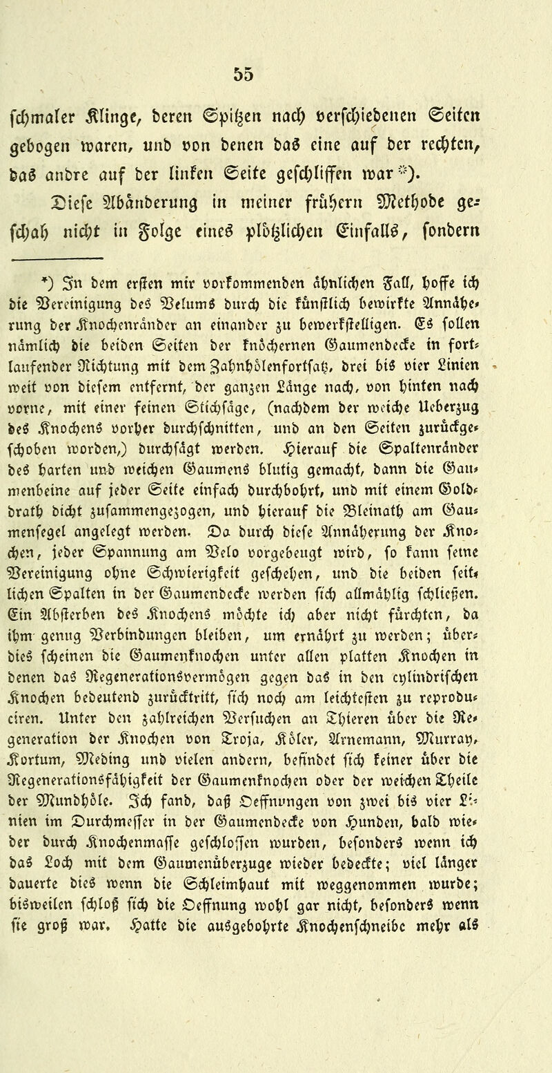 fcfymakr klinge, bereu ©pigen naä) öerfd&iebenen (Seifen gebogen waren, unb t>on benen ba$ eine auf ber rechten, ba6 anbre auf ber linfen (Seite gefdjltjfen war-). Diefe Slbanberuna, in metner frühem Wletfyobt a,e-- fd;af) nid;t in golge eineS f)lb^lid[?en <£infall£, fonbern *) Sn b?m crflcn mir vovfommenben dbnltcben ^aff, fcoffe icb &te Bereinigung beö BclumS burd? b'tc ftmfHtcb bewtrfte Slnnäbe» rung ber J?nod?enrdnber an einanber $u bewerfflelltgen. (£.§ foüen ndmltcb bie betben (Betten ber fnoebernen ©aumenbeefe in fort* Iaufenber Stiftung mit bem3abnboIenfortfa£, brei bi$ vier Linien roeit von biefem entfernt, ber ganzen £dnge nacb/ von binten nadj vorne, mit einer feinen (Bttcbfdgc, (naebbem ber weiebe Ueberjug, fceS .ftnocbenS vortycr burebfebnttten, unb an ben ©etten jurücfge* feboben Sorben,) burcbfdgt werben, hierauf bie ©pattenrdnber bcö barten un£ wetdjen ©aumenö blutig gemaebt, bann bte Qbaiu menbeine auf jeber ©eife einfacb burebbobrt, unb mit einem ©olb* bratb btebt $ufammenge$ogen, unb bierauf bte SSletnatb am Odaus menfegel angelegt werben. £)a bureb btefe SCnnäberung ber .ftno* eben, jeber (Spannung am Belo vorgebeugt wirb, fo fann fetue Bereinigung obne ©cbwtertgfett gefebeben, unb bte beiben feit« Itcben ©palten in ber ©aumenbeefe werben ftcb aflmdfyltg fdjltc^en. (£tn Slbflerben be$ .ftnodjenS moebte id) aber ntd)t fftrebten, ba U)m genug SSc-rbmbungen bleiben, um erndbrt ju werben; über* bteS febeinen bte ®aumentuocben unter allen platten ^noeben in benen ba§ ÜugenerattonSvermogen gegen ta§ in ben c»ltnbrtfcben ^noeben bebeutenb jurueftrttt, ftcb noeb am letebteften ^u reprobu* ciren. Unter ben jablretcben Berfucben an ttljiatri ober bte 9ve> generatton ber ^noeben von £roja, .fioler, Sfrnemann, Slfturratf, ^ortum, 9}lebing unb vielen anbern, beftnbet ftcb feiner über bte Üiegeuerattonöfdbtgfett ber ©aumenfnpdjen ober ber weieben Xijeilt ber ^unbbole. 3<b fanb, ba$ £)effnungen von jwet bi$ vier £;.< nten im £)urcbmeffer in ber ©aumenbeefe von £>unben, balb wie* ber bureb -ftnoebenmaffe gefcbloffen würben, befonberS wenn icb ba$ £ocb mit bim ©aumenüberjuge wteber bebeefte; viel langer bauerte biz$ wenn bit ©ebletmbaut mit weggenommen würbe; bisweilen fcblof ftcb bie -Deffnung wobl gar niebt, befonberS wenn fte grojj war, %aiU bte auögebobrte $nocbenfcbneibc mebr als