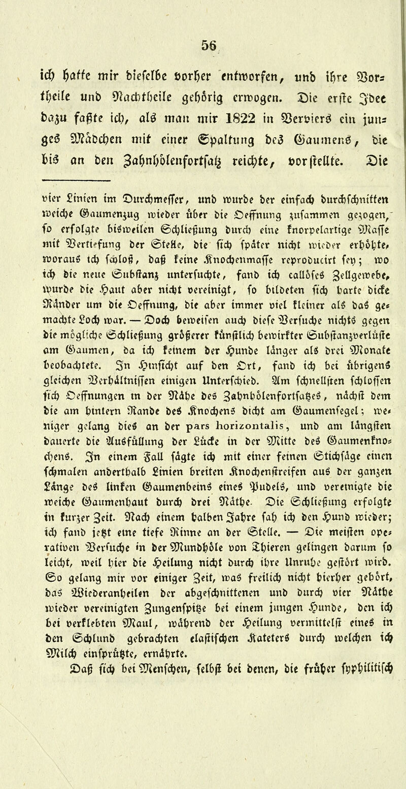 id) fyath mir biefelfce öorfjer entworfen, unb t^re ?Qoys tljiiit unb dUditimk gehörig erlogen. Die erjle Sbee ba^u fa^fe ici), alö man mir 1822 in SBer&ierg ein Juns geö $Jlatid)tn mit einer (Spaltung be3 ©aumenö, bte bis an ben 3aM)olenfortfalj reichte, t>or(leüte. Die uier £tnten tm ©urdjmeffer, tmb würbe ber einfach burcbfdjntften roeid)e ©aumen$ug lieber «6fr bie £>effnurtg $ufammen gebogen,' fo erfolgte btoeilen ©d)lie$ung burd) eine fnorpelarttge klaffe mit Vertiefung ber ©teHe, bte ft'd) fpdter nid)t roteDer erboste* worauf td) fä)lo#, bafj feine .ftnod)enmaffe reproDudrt fei»; wo td) bte neue öubftanj unterfud?te, fanb td) caüofeö Zellgewebe, Würbe bte £aut aber ntdjt Bereinigt, fo btlöeten ft'd) harte biefe Üt^nber um bte Ceffnung, bte aber immer ütel flcincr als ba$ ge* machte £od) mar. — &od> beweifen aud) biefe Verfudbe nid)t$ gegen bie mogltdje ©d)lte$ung größerer fünftlid) bewirfter (6ubttan,^erlufte am ©aumen, ba id) feinem ber #unbe Idnger als brei Monate fteobadjtete. S £tnftd)t auf ben £>rt, fanb td) bei itbrtgenS glctdjen Verbdltniffen einigen Unterfcbieb. 5(m fd)nellfren fd)lof[en ft'd) Deffnungen m ber 9Zdbe beö 3&bnb6lenfortfa§e$, ndcblt bem bte am buttern Ütanbe be$ .ftnod)en3 bid)t am ©aumenfegel; we« niger gelang biet an ber pars horizontalis, unb am Idngften bauerte bte Ausfüllung ber £ucfe in ber SWtttc be$ ®aumenfno* d)en$. S einem Sali fdgte td) mit einer feinen tgtidjfdge einen formalen anbertbalb £mten breiten ^nod?en|treifen au$ Der ganzen £«nge be$ linfen ©aumenbetnS eineS Rubels, unb »eretntgte bk weiebe ©aumenbaut burd) bret 9Utbe- Sie ©d?liefmng erfolgte tn fur^er^ett. $lad) einem balbenSabre fa& td) ben fyunb wieber; td) fanb je§t etne tiefe Oiinne an ber ©teile. — £>te metjlen ope* ratioen Verfuge m ber^Kunbbole Don gieren gelingen barum fo Ieid)t weit bter bte Teilung nid)t burd) ü)re Unruhe geflort wirb, ©o gelang mir oor einiger 3ei^ wa$ fretlid) nid)t Herder gebort, ba$ ißieberanbeilen ber abgefdjmttenen unb burd) üicr Sftdtbe wieber »eretnigten ^ungenfpt^e bei einem jungen £unbe, ben id) bei perflebten SfJlaul, wdbrenb ber Teilung permittclji eineS tri ben ®d)tunb gebrachten elaftifcben .ftateterS burd) welchen t# $Rü<b etnfprttfcte, erndfcrte. £aj? ftc^ bei ^enfe^en, felb^ bei benen, hit früher f^tÜtif^