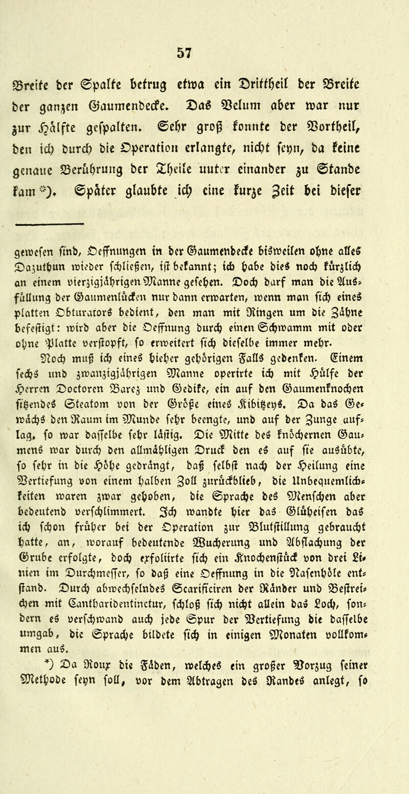 breite bcr Spalte betrug ztxva ein £)rirrbeil ber S5rcUe ber ganzen ©aumenbeefe. Da$ *8elum aber n?ar nur $ur ^alftc gefpalteru ©e&r groß fonnte ber 93ortbetl, ben id; burd? btc Operation erlangte, niebt fe»n, t)a Feine Qmaut Skrttbruna, ber £l)eile unter einanber ju ©tanbe Um*)* Spater glaubte icE> eine fur$e %nt bei biefer geroefen ft'nb, £)effnungm m bcr ©aumenbeefe btirödUn obne aUeS JDa^utbun roteber fcfyltefien, tfrbefannt; tcb b«6c bieö nod) fur^ltcb an einem oterjtgjdbrigen-Sftanne gefeben. £>od) barf man bie 5(u$* fullung ber ©aumenlucfcn nur bann erwarten, wenn man ftcb eineS platten Obturatorä bebtent, ben man mit Düngen um bie 3<*bne befefitgt: roirb aber btc Oeffnung burd? einen ©c^tr-amm mit ober ofyne platte oerfJopft, fo erweitert ftcb biefelbe immer mebr. $loä) muf tcb eines Atelier gehörigen SattS gebenfen. Einern fecb$ imb jroanjtgjäbrtgen Marine operirte id) mit £ttlfe ber Jperrm £>octoren 25are$ unb ©ebtfe, ein auf ben ©aumenfnoeben ft'£enbe$ ©teatom von bcr ©rof?e eines* föibi%et)$. 2)a ba$ ©e* n?dc^5 benSKaum im 2ftunbe fefcr beengte, unb auf ber 3un9e «uf* lag» fo war baffclbe febr Üfttg. £)ie SSlittt be$ fnoebernen ©au* menS war buxd) ben allmä£ligen £>rucf ben e$ auf fte auiubU, fo febr in btc $b\)t gebremgt, ba$ felbfl nad? ber Rettung eine Vertiefung oon einem l;alben goß jurucfblteb, btc Unbequemlicb« fetten waren $war gebeben, bte ©pracbe be$ SKenfeben aber bebeutenb oerfcblimmert. 2f<b wanbte bier t>a$ ©lufccifen ba$ tcb febon früher bn ber Operation $ur SBlutftiflung gebraucht batte, an, worauf Ubmtmt^ Sföucberung unb 2(bflacbung ber ©rube erfolgte, boeb erfolitrte ftcb ein .ftnocbenflucf von brei £t* nien im Surdjmeffer, fo bafj eine Oeffnung in btc SftafcnbMe ent* jranb. £)urdj abwccbfelnbeS ©carifteiren ber Zauber unb 23ej!rei* d)en mit Gtantbartbenttnctur, fd}Io§ ftcb niebt allein ba$ £od>, fon* bern e6 oerfcfywanb aueb jebc ©pur bcr Vertiefung bit baffelbe umgab, bit ©pracbe bilbdt ftcb in einigen Monaten oollfom* tnen au$. *) Sa SKour btc Säben, wetcbeS tin grofer Vorzug feiner 9Kett;oöe fe^n fott, vor bem %btxa$m be$ ÜtanbeS anlegt, fo
