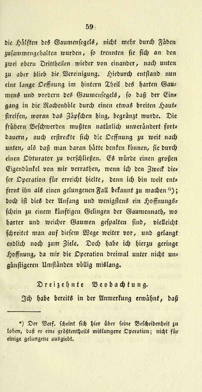 bie Rafften beS @aumenfegelg, n\d)t mdjv burd) gaben $ufammengel)alteu würben, fo trennten fie fid) an ben $wei oberu Dritfbeilen wieber fcon einanber, nad; unten 3U aber blieb bie Bereinigung» jpieburd) ent|tanb nun eine lange Öeffnung im bintcrn Sfyeil beg Warfen G)au: mcn$ unb soröern be£ ©aumenfegelS, fo baß ber Grin* gang in bie SHa#enl)6le burd) einen etn>a^ breiten jjauts greifen, woran baS $hpfd)en ^ing, begranjt würbe* Die frübßm 23efcf)werben mußten naturlid) un&eranbert fort* bauern, and) erftreefte fiel) bie £>effnung ju weit nad) unten, als ba$ man baran fyhth benfen fbnnen, fte burefy einen £brurator ju t>erfd)ließcn. &$ würbe einen grogen (Figenbimfel *>on mir t>erratl)en, wenn id) ben ^toeef bie* (er Operation für erreicht hielte, btnn \d) bin weit ents fernt iljn al$ einen gelungenengatt bdannt $u machen*)* tod) ift bieg ber Anfang unb wenigfieng ein ^ojfnung^s fd;ein $u einem funfttgen (gelingen ber @aumennat&, wo harter unb wetd)er ©aumen gefpalten finb, t>ießeid;t (breitet man auf biefem Sffiege weiter &or, unb gelangt enblid) nod) jum %\tU. £>od> Ijabe \d) ljier$u geringe jpojfnung, ha mir bie Operation breimal unter nid)t ui\= gunjtigeren Umßanben t>bllig mißlang* £ret§cf)nte Beobachtung. %d) Ijabe bereits in ber 3lnmerfung tmhfynt, bajl *) £>er SSerf. fäetnt ftd) $ter aber feine 23efd)etbent?eit I« loben, bafj er eine größtenteils mißlungene Operation; ntdji für einige gelungene auögtebt,