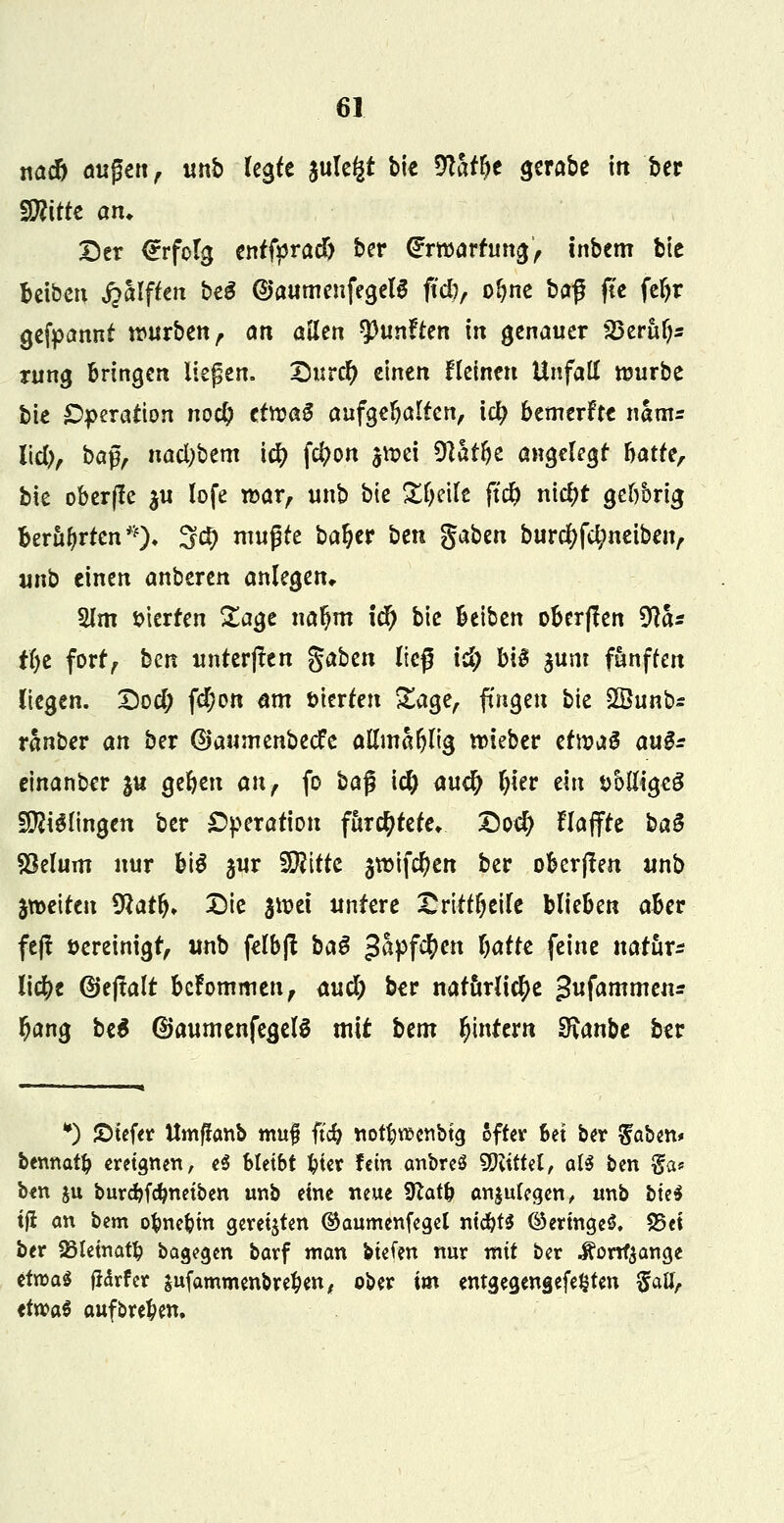 nacf> au$tn, unb legte anlegt bie 91'atyt gerabe in ber Witte an. Der Erfolg entfpra# ber <£rroarrung, tnbem bie betben Rafften be£ ©aumenfegeB ftd), oljne ba$ fit fetyr gefpannt würben r an allen fünften in genauer Jöerufjs rung bringen liegen. Durcl) einen kleinen Unfall nwrbe bie Operation no$ ttm$ aufgehalten, id? bemerkte nam- üd), ba$, nacfybem ic^> fc^on avoei SWr&e angelegt batte, bie oberffe ju lofe war, unb bie Steile ftd& nid)t geborig berührten*). 3$ mußte baljer ben gaben burcfyfctyneibetv unb einen anberen anlegen, 2lm vierten £age naljm idg> bie beiben oberften Was ii)t fort, ben unterffen gaben ließ id) big 3um fünften liegen. Dod; f$on am vierten Sage, fingen bie SBunte ranber an ber ©aumenbeefe allmafylig n?ieber etn?a£ aufc einanber pi geben an, fo ba$ \d) a\xfy fyier ein ub&tgeS 2föi$lingen ber Operation fürchtete* Docfy flaffte ba$ Sklum nur bi$ jur 2$itte jwifc^en ber oberffen unb feiten 9Jatlj, Die jttjci untere Drittljeile blieben aber fejt bereinigt, unb felbjt ba$ £a$f$m Ijattt feine nathr? licfye ©ejfalt bcfomnien, au# ber natürliche gufammen* Ijang be$ ©aumenfegelS mit Um ^intern SKanbe ber *) JDufer UmfJanb muf ftcb notfyreenbta, öfter Bei ber Bfaben* bennatfc ereignen, e$ bleibt bter fein anbreä bittet, aU ben ga* ben $u burcbfdmetben unb eine neue 9Zatt) anzulegen, unb bte$ tfi an bem obnebtn geregten ®aumenfea,el nicbtS ©ertngeS, S5ei ber 23letnat§ bagegen barf man btefen nur mit ber ^onf^ange efroaS fJdrfcr $ufammenbre$en, ober im entgea,en§efe#ten $aU, ttvotö aufbre&en.