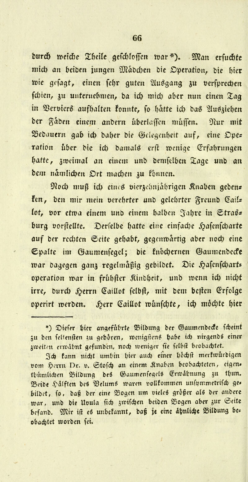 burd) roetcbe Sbeife gefcbfofren nxtr*)* 29?an erfucfcte micb an beiben jungen 9D?at>cben Die Operation, bie frier nMe gefagt, einen febr guten SUiSgang ju t>erfprect)erc febien, ju unteruebmen, ba id) mtcb aber nun einen &ag in QSermerS aufbalten fonnte, fo t)ktc iri> ba$ 5tu^ieben ber $abm einem anbern iiberlaffen muffen» 9lur mit SBebauern gab id> balytr Die ©degenbeit auf, eine £)pes rafion über bie icb bamalö erft wenige (E'rfabrungen batte, jnjeimaf an einem unb bemfelben Sage unb an bem nämlichen Ort macben $u fonnen. 9}od) muß ict) etneS öier^ebnjabrigen Knaben gebend hn, ben mir mein t>erebrter unb gelebrter greunb @aiU lot, üor etwa einem imö einem halben 3al)re in <Erra3s bürg t>orfteüte. Derfelbe batre eine einfache ^afenfebarte auf ber rechten <5e\te gebabt, gegenwärtig aber noeb eine Spalte im ©aumenfegel; bie fnbebernen ©aumenbeefe war Dagegen ganj regelmäßig gebtlbet. Die QafenföavU Operation mar in frubfkr $int>beit, unb wenn icb nicfyt irre, Durd) ^errn @aiüot fclbff, mit bem be}fen Erfolge operirt werben* fyxv daiüot wunfetyte, td) mochte Ijicr *) £5tefer bier angefubrte ©Übung ber ®aumenbecfe febetnt ju ben (eltcnfJen $u geboren, n>entgtten$ fyabe icb ntrgenbS einer groetten errodbnt gefunben, nod? weniger fte fett>fi beobaebtet. 3d) fann niebt umbin tytt aueb einer t)bd)ft mevfrcurbigen ttom £errn Dr. o. ©tofeb an einem Änaben beobadjteten, eigen« tbumltcoen 23itbung be$ ©aumenfegel* £nodlmung ju tyun. 35etbe £d(ften be$ 5}elumS waren vollkommen unfymmetrtfcb ge« bilbot, fo, t>a% ber eine 95ogen um oteleS grofjer att ber anbete roar, unb bie Uoula ftcb $nufcben betben «Bogen aber gur ©ette befanb. SKir tfi eö unbefannt, bafi je eine unliebe SSUbung bc* obaebtet roorben (et.