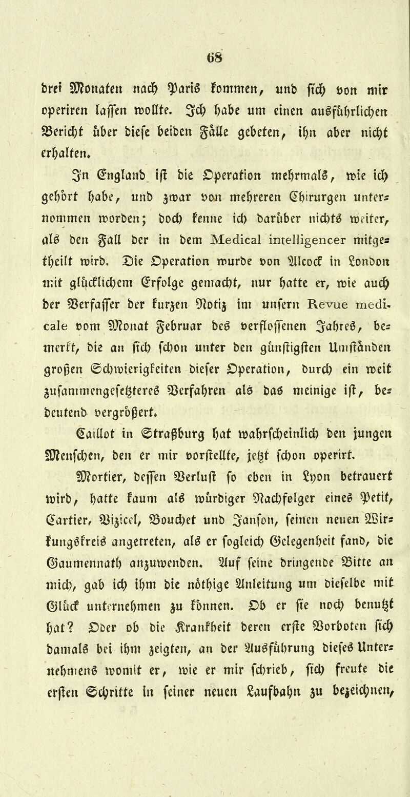 t*8 brei SBonafen natf) 9)ariö fommen, unb fi$ öort mir operiren lajfen wollte. 3$ f)abe um einen augfübrlicben 23erid)t über tiefe beiben $hüt gebeten/ ibn aber niebt erf;altem 3n Grnglanb i(f bie Operation mebrmalS, wie i# gebort babe, unb jtt>ar *>ou mebreren Chirurgen unfern nommen worben; bod) fenne id) barüber niefotä Wi-iter, ül$ ben galt ber in bem Medical intelligencer mitges tbeilt wirb. Die Operation würbe t>on ^lleocf in Sonoou mit glücklichem Erfolge gemacht, nur batte er, wie aud) ber SBerfaflfer ber Furjen 9corij im unfern Revue medi« cale twm 9ftouat gebruar bc$ üerflofjenen ^abreS, bes mtxltf bie an ftd) febon unter ben günftigften Umftanben großen <©d)wierigFeiten btefer Operation, t>urd) ein weit äufammengefe^tereS 33erfabren alö bat metnige ift, be* beutenb t>ergrb$ert* €ailiot in ©tragburg bat wabrfcbeinlict) ben jungen fDfenfcben, ben er mir üorflellfe, jel^t fd)on operirt fÜ?ortier, beffen Söerlujl fo eben in 2*;on betrauert Wirb, batte faum aU Würbiger %*d)felger eines $erif, kartier, ^i$icel, iQoudnt unb 3anfon, feinen neue.n 2Bir? fanggfreiS angetreten, alg er fogleid) (Gelegenheit fanb, bic ©aumennarb anjuwenben« 2Juf feine brutgenfce SBitte an midi, gab id) ibm bie nätbige Anleitung um fciefelbe mit ©lücf unternebmen $u fonnen. £)b er fte no# beruht bat? £)Der ob bie $ranfbeit bereu erjte Vorboten ftd) bamalS bei ibm jetgten, an ber Stugfttbrung biefeö Unters nebmenS womit er, wie er mir febrieb, fiel; freute bie erflen dritte in feiner neuen Saufbabu ju be|eid;nen,