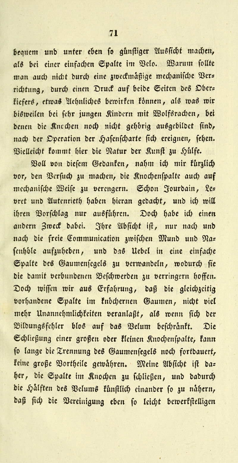 bequem unb unter eBcn fo gunfiiger 2lu6ftcbf madjen, afS bei einer einfachen Spalte im $elo. SÖBarum follte man aud) nicht burd) eine jweefmagige med)anifd)e 5$ers riebtung, bureb einen Drucf auf beibe ©eiten beS £>ber* freferg, etn?aö 5ie§tiß#eä bewirfen fönnen, als n?aö wir bisweilen bei febr jungen $inbern mit 5Bolf£rad)en, bei benen bie $nccben noeb nid}t gebbrig ausgebildet ftnb, nacb ber Operation ber ,£afenfd)arte ftcb ereignen, (eben. S3telleid;t fommt bier bie %*tur ber $unfl $u S^hlfe. 23oU öoii biefem ©ebanfen, nafym \d) mir furjlid) vor, ben $erfud) ju macben, hlc $nod)enfpalte aud) auf mecbanifcfye 2Beife $u verengern. ©d)on Sourbatn, £e* vret unb 2lutenrtetb &aben bieran gebact)t, unb i# will ibren SSorfcblag nur ausfuhren* Dod; (jabe id) einen anbern ^roeef babei. 3bre Slbftdjt ift, nur nad) unb nad? bie freie @ommunication jwifeben Süftunb unb 9?a* fenbble aufzubeben, unb baS Uebel in eine einfache ©palte beö @aumenfegelS ju verwanbeln, woburd) fte bie bamit verbunbenen 25efcbwerben ju verringern boffen. Dodb wiffen wir au$ <£rfaf)rung, ba$ bie gleicbaettig Vorfyanbene ©palte im ?nod)ernen (Säumen, niebt viel mebr Unannehmlichkeiten veranlagt, als wenn fid) ber SBilbungSfebler bloS auf ba$ 2*elum befdjränft; Die ©c^liegung einer großen ober fleinen $no#enfpalte, fann fo lange bie Trennung bei ©aumenfegelS noeb fortbauert, feine große $orrljeile gewähren* Steine 2lbjt#t i(t ba: (jer, bie ©palte im $no#en §u fd?ließen, unb baburd) bk jpalften beS 23elum$ fitn|tli# einanber fo §u nähern, baß fi# bie Bereinigung thm fo leid;t bewerfjMigen