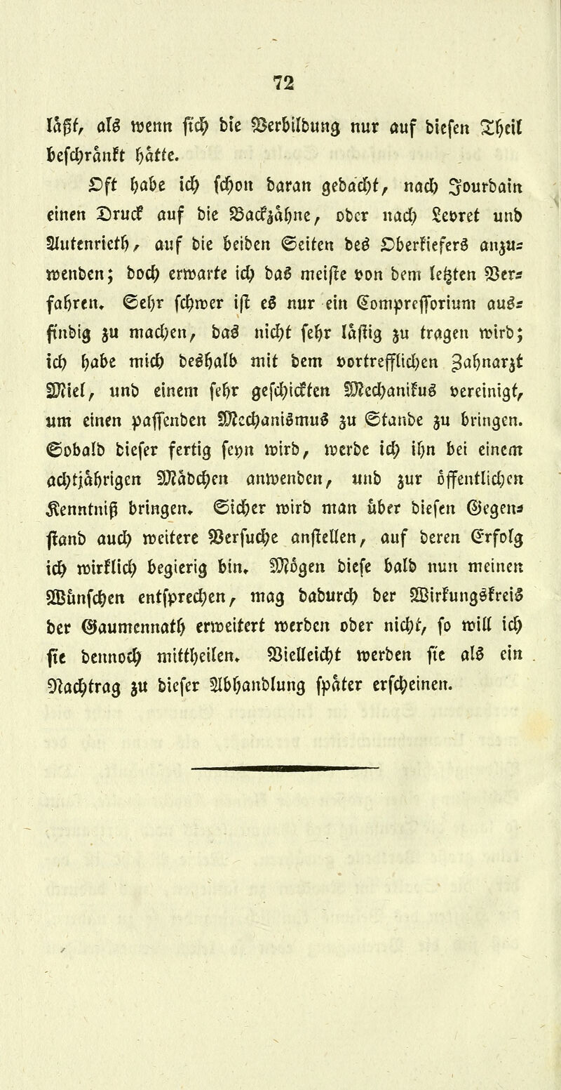 lagt, aU wenn fiti) bte SBerbtlbung nur auf biefen £fjett befc&rauft &attc. *Dft ^abe \d) fc^ott baran ^ebac^t, nadb Sourbam einen Drucf auf bie 83ac£$a&ne, ober naefy Sekret unb Slutenrictf), auf bie Reiben Letten be£ £>berfiefer3 au^us wenben; boef) erwarte id) ba$ meifte fcon bem legten 23er* fafiretu ©eljr fd)wer ifi e$ nur ein (üomprefiorium au$s ftnbig §u machen, baß \\\d)t fefyr laftig $u tragen wirb; id) fjabe miefr begfyalb mit bem j>ortreffud)en ^nax^t Witt, unb einem fe&r gefeitesten SftccDanifug vereinigt,. um einen paflfenben fDted)ani$muS §u ©tanbe ju bringen, ©obalb biefer fertig femt wirb, werbe id; ttjn bei einem achtjährigen Slftabefyen anwenben, unb jur öffentlichen ^enntniß bringen* ©ic&er wirb man über biefcn (Segen* flanb auty wettere Söerfuefye anflehen, auf bereu Erfolg i# wirflid; begierig bin» flogen biefe balb nun meinen 2Bunf#en entsprechen, mag baburd) ber SIBirftmgöfreig ber (sjaumcnnatf) erweitert werben ober nicl?t> fo will id) fle benno$ mittl)eilen> 53iclXcic^t werben fte all ein 9lac^trag ju biefer Slb&anbfong fpater erfcfceinen.