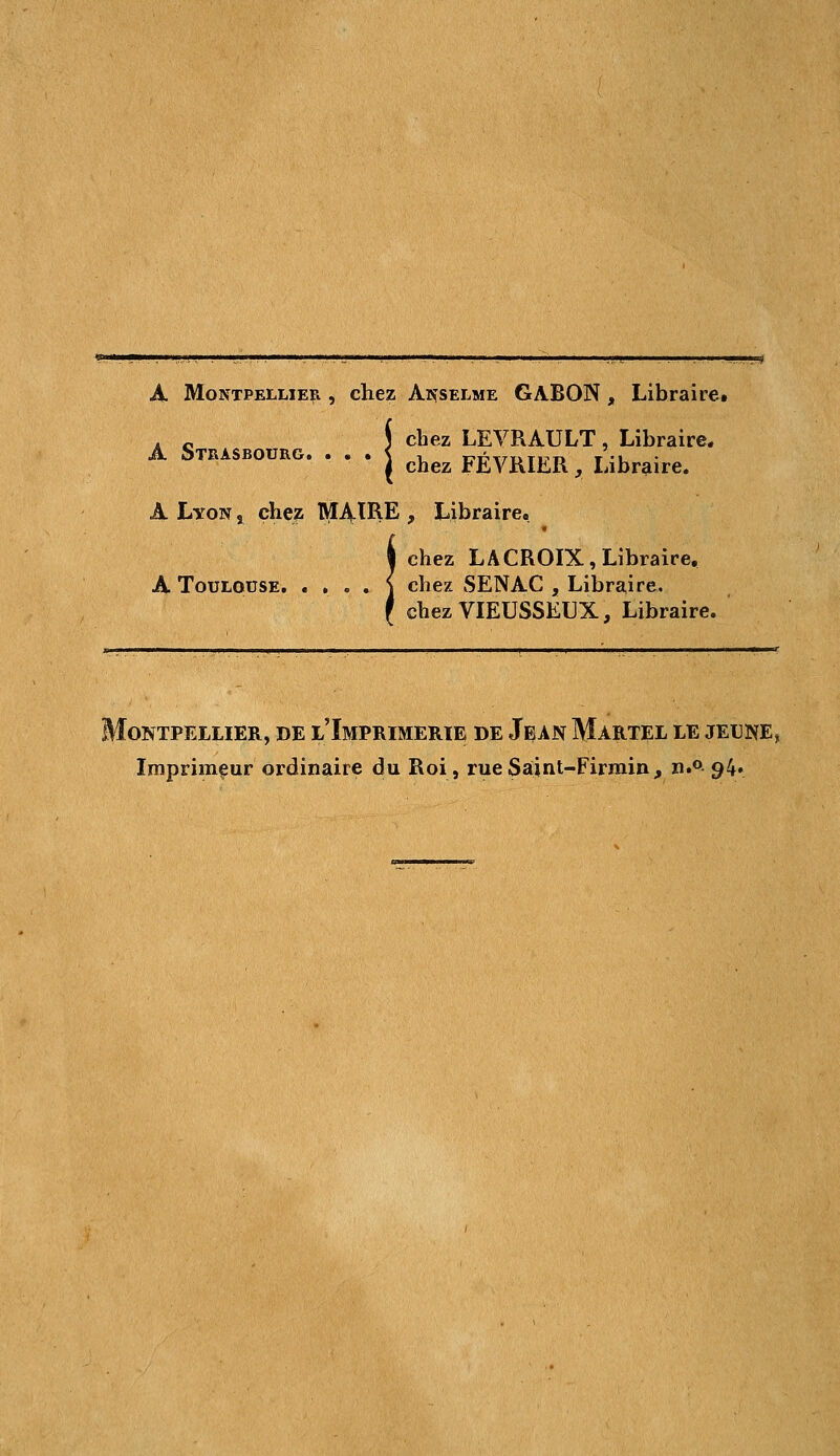 A Montpellier , chez Anselme GABON, Libraire» . c j chez LEVRAULT , Libraire* A STRASBOURG. . . . j ^^ FÉyRIER ^ Libraire. A Lyon , chez IVIAtRE , Libraire» chez LACROIX, Libraire, A Toulouse. « . . . \ chez SENAC , Libraire. ehezVIEUSSEUX, Libraire. Montpellier, de l'Imprimerie de Jean Martel le jeune, Imprimeur ordinaire du Roi, rue Sâint-Firmin, n.° 94»