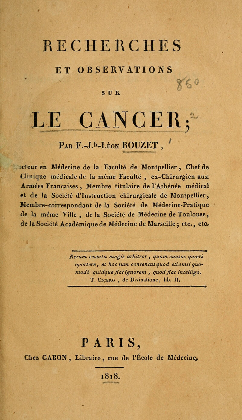 ET OBSERVATIONS SUR. LE CANCER; Par F.-J.^Léon ROUZET , l cteur en Médecine de la Faculté de Montpellier, Chef de Clinique médicale de la même Faculté , ex-Chirurgien aux Armées Françaises , Membre titulaire de l'Athénée médical et de la Société d'Instruction chirurgicale de Montpellier, Membre-correspondant de la Société de Médecine-Pratique de la même Ville , de la Société de Médecine de Toulouse, de la Société Académique de Médecine de Marseille 5 etc., etc# Rerum éventa magis arbitror , quant causas quœti eportere, et hoc sum contentus quod etiamsi quo» modo quidque fiât ignorent , quodfiat intelligo. T. Cicero , de Divinatione, lib. II. PARIS, Chez GABON , Libraire, rue de l'École de Médecine* 1818.