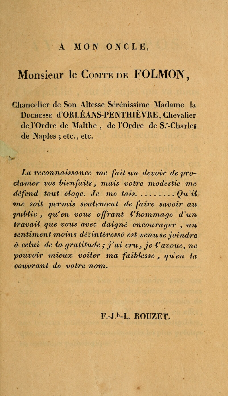 A MON ONCLE, Monsieur le Comte de FOLMON, Chancelier de Son Altesse Sérénissime Madame la Duchesse d'ORLÉ ANS-PENTHÏÈ VRE, Chevalier de l'Ordre de Malthe , de l'Ordre de SZ-Charleg de Naples ; etc., etc. La reconnaissance me fait un devoir de pro- clamer vos bienfaits , mais votre modestie me défend tout éloge. Je me tais Qu'il me soit permis seulement de faire savoir au public , qu'en vous offrant l'hommage d'un travail que vous avez daigné encourager , un sentiment moins désintéressé est venu se joindre à celui de la gratitude ; j'ai cru, je l'avoue, ne pouvoir mieux voiler ma faiblesse j quen la couvrant de votre nom. F.-J.b-L. ROUZET.