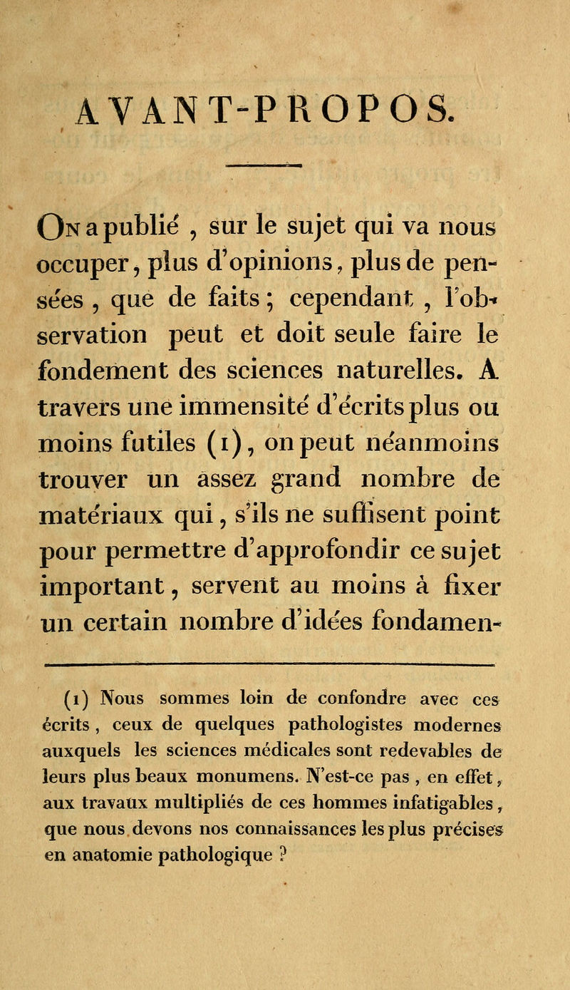 AVANT-PROPOS. On a publié , sur le sujet qui va nous occuper, plus d'opinions, plus de pen- sées , que de faits ; cependant , lob* servation peut et doit seule faire le fondement des sciences naturelles. A travers une immensité d'écrits plus ou moins futiles (ï), on peut néanmoins trouver un assez grand nombre de matériaux qui, s'ils ne suffisent point pour permettre d'approfondir ce sujet important, servent au moins à fixer un certain nombre d'idées fondamen- (1) Nous sommes loin de confondre avec ces écrits , ceux de quelques pathologistes modernes auxquels les sciences médicales sont redevables de leurs plus beaux monumens. N'est-ce pas , en effet, aux travaux multipliés de ces hommes infatigables, que nous devons nos connaissances les plus précises en anatomie pathologique ?