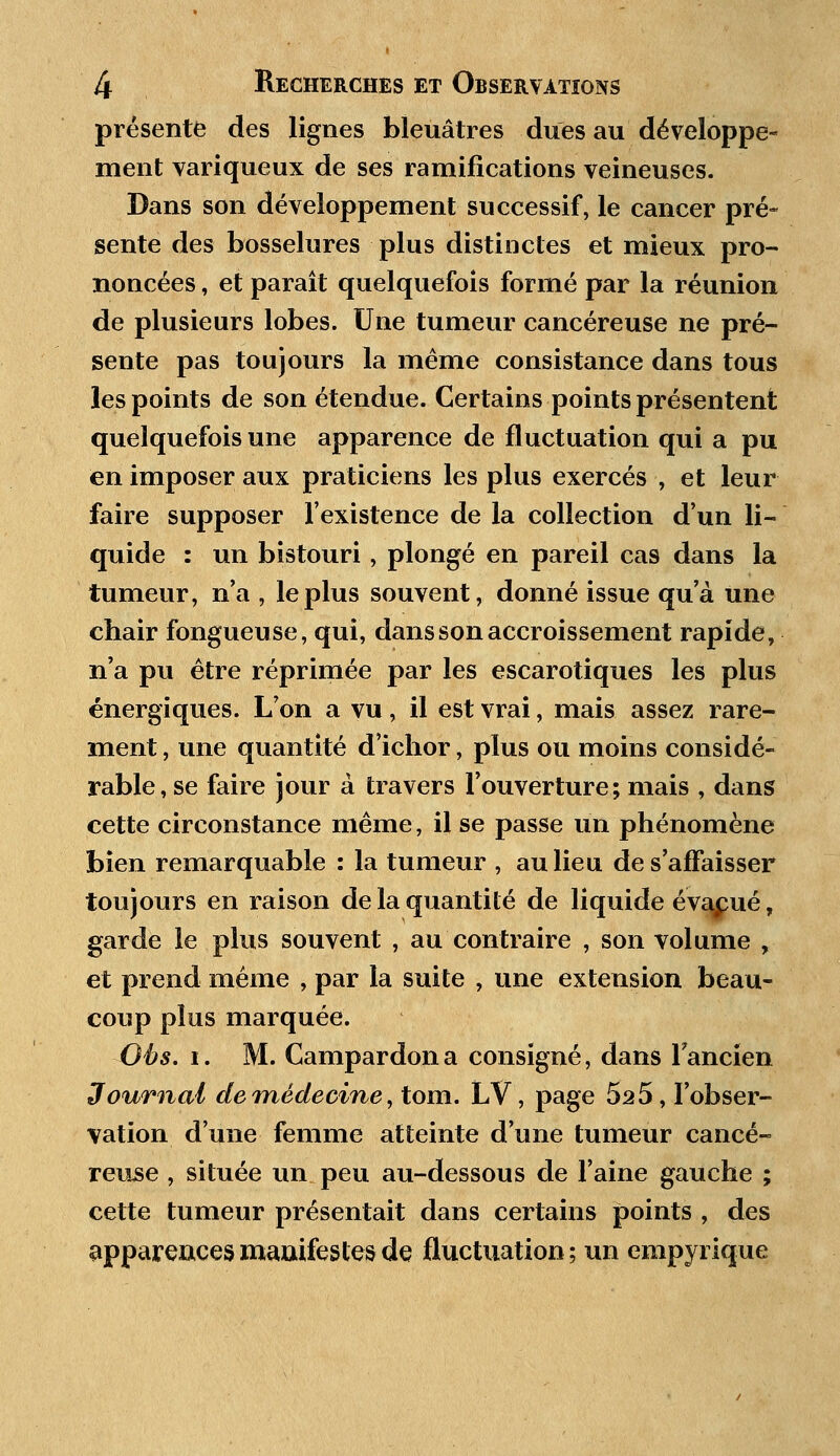 présente des lignes bleuâtres dues au développe- ment variqueux de ses ramifications veineuses. Dans son développement successif, le cancer pré- sente des bosselures plus distinctes et mieux pro- noncées , et paraît quelquefois formé par la réunion de plusieurs lobes. Une tumeur cancéreuse ne pré- sente pas toujours la même consistance dans tous les points de son étendue. Certains points présentent quelquefois une apparence de fluctuation qui a pu en imposer aux praticiens les plus exercés , et leur faire supposer l'existence de la collection d'un li- quide : un bistouri, plongé en pareil cas dans la tumeur, n'a , le plus souvent, donné issue qu'à une chair fongueuse, qui, dans son accroissement rapide, n'a pu être réprimée par les escarotiques les plus énergiques. L'on a vu, il est vrai, mais assez rare- ment , une quantité d'ichor, plus ou moins considé- rable, se faire jour à travers l'ouverture; mais , dans cette circonstance même, il se passe un phénomène bien remarquable : la tumeur , au lieu de s'affaisser toujours en raison de la quantité de liquide évalué, garde le plus souvent , au contraire , son volume , et prend même , par la suite , une extension beau- coup plus marquée. Oès. i. M. Campardona consigné, dans l'ancien Journal de médecine, tom. LV, page 525, l'obser- vation d'une femme atteinte d'une tumeur cancé- reuse , située un peu au-dessous de l'aine gauche ; cette tumeur présentait dans certains points , des apparences manifestes de fluctuation; un empyrique