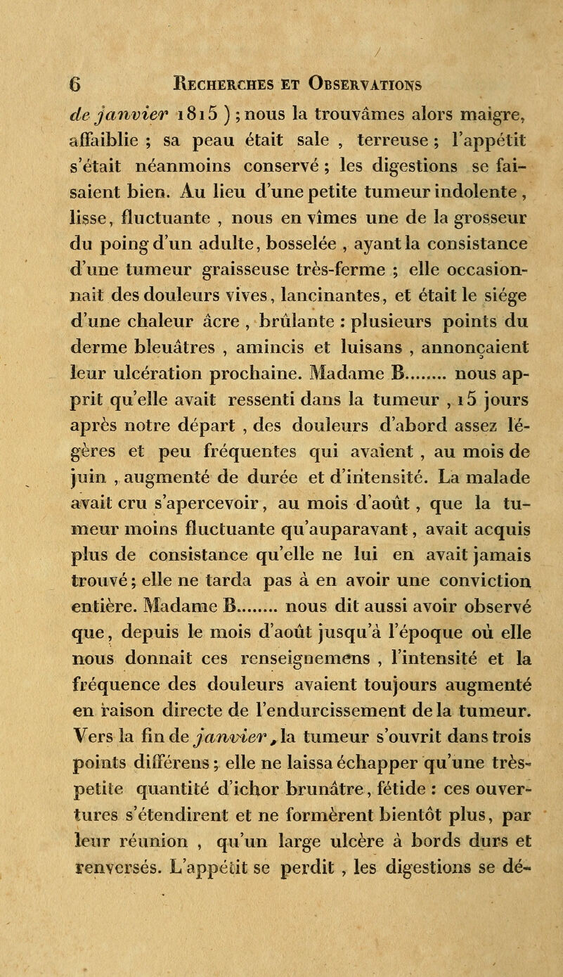 / 6 Recherches et Observations de janvier 1815 ) ; nous la trouvâmes alors maigre, affaiblie ; sa peau était sale , terreuse ; l'appétit s'était néanmoins conservé ; les digestions se fai- saient bien. Au lieu d'une petite tumeur indolente , lisse, fluctuante , nous en vîmes une de la grosseur du poing d'un adulte, bosselée , ayant la consistance d'une tumeur graisseuse très-ferme ; elle occasion- nait des douleurs vives, lancinantes, et était le siège d'une chaleur acre , brûlante : plusieurs points du derme bleuâtres , amincis et luisans , annonçaient leur ulcération prochaine. Madame B nous ap- prit qu'elle avait ressenti dans la tumeur , i5 jours après notre départ , des douleurs d'abord assez lé- gères et peu fréquentes qui avaient , au mois de juin , augmenté de durée et d'intensité. La malade avait cru s'apercevoir, au mois d'août, que la tu- meur moins fluctuante qu'auparavant, avait acquis plus de consistance qu'elle ne lui en avait jamais trouvé ; elle ne tarda pas à en avoir une conviction entière. Madame B nous dit aussi avoir observé que, depuis le mois d'août jusqu'à l'époque où elle nous donnait ces renseignemens , l'intensité et la fréquence des douleurs avaient toujours augmenté en raison directe de l'endurcissement de la tumeur. Vers la fin de janvier , la tumeur s'ouvrit dans trois points différens ; elle ne laissa échapper qu'une très- petiie quantité d'ichor brunâtre, fétide : ces ouver- tures s'étendirent et ne formèrent bientôt plus, par leur réunion , qu'un large ulcère à bords durs et renversés. L'appétit se perdit , les digestions se dé-