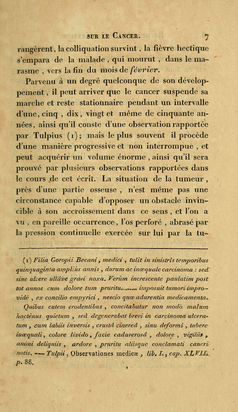 rangèrent, la colliquation survint, la fièvre hectique s'empara de la malade , qui mourut , dans le ma- rasme , vers la fin du mois de février. Parvenu à un degré quelconque de son dévelop- pement , il peut arriver que le cancer suspende sa marche et reste statîonnaire pendant un intervalle d'une, cinq , dix, vingt et même de cinquante an- nées, ainsi qu'il conste d'une observation rapportée par Tulpius (1); mais le plus souvent il procède d'une manière progressive et non interrompue , et peut acquérir un volume énorme , ainsi qu'il sera prouvé par plusieurs observations rapportées dans le cours de cet écrit. La situation de la tumeur , près d'une partie osseuse , n'est même pas une circonstance capable d'opposer un obstacle invin- cible à son accroissement dans ce sens , et l'on a vu , en pareille occurrence , l'os perforé , abrasé par la pression continuelle exercée sur lui par la tu- (1) Filia Goropii Becani, medici , tullt in sinistris temporibus quinquaginta aifipliùs annis , durum ac inœquale carcinoma : sed sine ulcère ullâve gravi noxa. Verhrn increscente paulatim post tôt annos cwn dolore tujn pruritu.,...,., imposait tumori impro- vidé y ex concilio empyrici , nescio quœ adurentia medicamenta* Quibus culem erodentibus , concitabatur non modo malum haçtènus quietum , sed degenerabat brevi in carcinoma ulcéra* îum , cum labiis inversis , crustâ cinereâ 9 sinu deformi r tubere iuœquali, colore livido, facie cadaverosâ 9 dolore , vigiliif , animi deliquiis , ardore , prurilu aliisque conclamati cancri noiis. — Tulpii, Qbservatioa.es medicae , lib, I*, cap, Xh Vl&_ /?. 88.