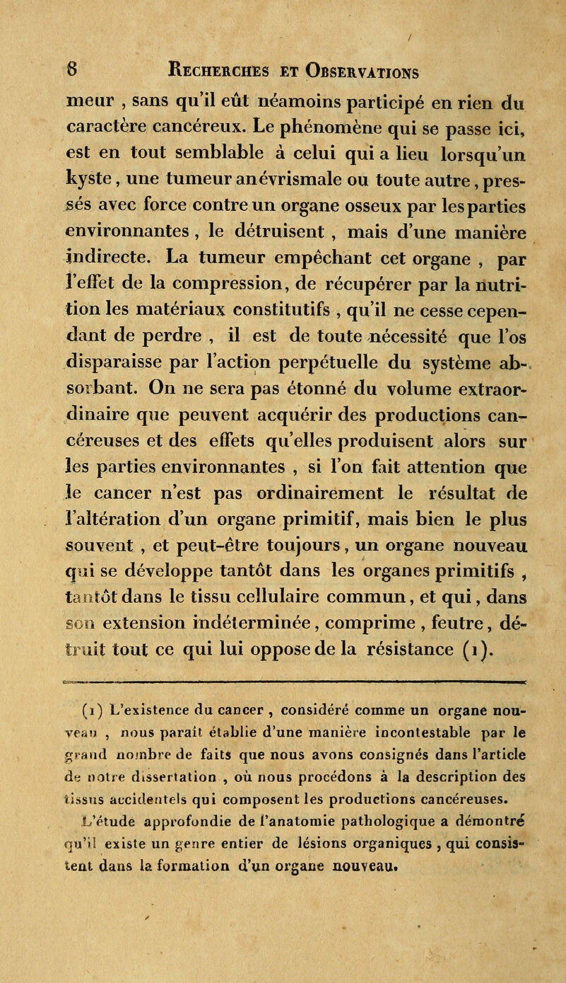 meur , sans qu'il eût néamoins participé en rien du caractère cancéreux. Le phénomène qui se passe ici, est en tout semblable à celui qui a lieu lorsqu'un kyste, une tumeur anévrismale ou toute autre, pres- sés avec force contre un organe osseux par les parties environnantes, le détruisent , mais d'une manière indirecte. La tumeur empêchant cet organe , par l'effet de la compression, de récupérer par la nutri- tion les matériaux constitutifs , qu'il ne cesse cepen- dant de perdre , il est de toute nécessité que l'os disparaisse par l'action perpétuelle du système ab- sorbant. On ne sera pas étonné du volume extraor- dinaire que peuvent acquérir des productions can- céreuses et des effets qu'elles produisent alors sur les parties environnantes , si l'on fait attention que le cancer n'est pas ordinairement le résultat de l'altération d'un organe primitif, mais bien le plus souvent , et peut-être toujours, un organe nouveau qui se développe tantôt dans les organes primitifs i tantôt dans le tissu cellulaire commun, et qui, dans son extension indéterminée, comprime , feutre, dé- truit tout ce qui lui oppose de la résistance (i). (i) L'existence du cancer , considéré comme un organe nou- veau , nous parait établie d'une manière incontestable par le grand nombre de faits que nous avons consignés dans l'article de notre dissertation , où nous procédons à la description des tissus accidentels qui composent les productions cancéreuses. L'étude approfondie de l'anatomie pathologique a démontré qu'il existe un genre entier de lésions organiques , qui consis- tent dans la formation d'un organe nouveau.