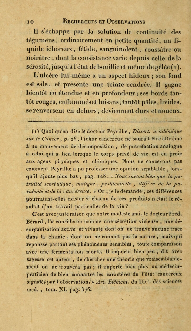 Il s'échappe par la solution de continuité des tégumens, ordinairement en petite quantité, un li- quide ichoreux, fétide, sanguinolent, roussâtre ou noirâtre , dont la consistance varie depuis celle de la sérosité, jusqu'à l'état de bouillie et même de gelée (1). L'ulcère lui-même a un aspect hideux ; son fond est sale, et présente une teinte cendrée. Il gagne bientôt en étendue et en profondeur ; ses bords tan- tôt rouges, enflammés et luisans, tantôt pâles, livides, se renversent en dehors, deviennent durs et noueux. (i) Quoi qu'en dise le docteur Peyrilhe , Dissert, académique sur le Cancer, /?. 26, l'ichor cancéreux ne saurait être attribué à un mouvement de décomposition , de putréfaction analogue à celui qui a lieu lorsque le corps privé de vie est en proie aux agens physiques et chimiques. Nous ne concevons pas comment Peyrilhe a pu professer une opinion semblable , lors- qu'il ajoute plus bas, pag 128: « Noussavons bien que la pu- triditê scorbutique, maligne , pestilentielle , diffère de la pu- rulente et de la cancéreuse. » Or , je le demande , ces différences pourraient-elles exister si chacun de ces produits n'était le ré- sultat d'un travail particulier de la vie ? C'est avec juste raison que notre modeste ami, le docteur Fréd. Bérard , l'a considéré « comme une sécrétion vicieuse , une dé- sorganisation active et vivante dont on ne trouve aucune trace dans la chimie , dont on ne connaît pas la nature , mais qui repousse partout ses phénomènes sensibles , toute comparaison avec une fermentation morte. Il importe bien peu , dit avec sagesse cet auteur, de chercher une théorie que vraisemblable- ment on ne trouvera pas ; il importe bien plus au médecin- praticien de bien connaître les caractères de l'état cancéreux signalés par l'observation. » ArU Elément* du Dict. des sciences méd. r tom. Xi. pag. 376.