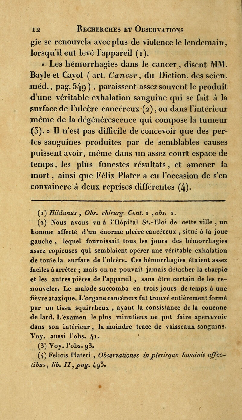 gie se renouvela avec plus de violence le lendemain, lorsqu'il eut levé l'appareil (i). « Les hémorrhagies dans le cancer, disent MM. Bayle et Cayol ( art. Cancer, du Diction, des scien. méd., pag. 549 ) » paraissent assez souvent le produit d'une véritable exhalation sanguine qui se fait à la surface de l'ulcère cancéreux (2), ou dans l'intérieur même de la dégénérescence qui compose la tumeur (3). » Il n'est pas difficile de concevoir que des per- tes sanguines produites par de semblables causes puissent avoir, même dans un assez court espace de temps, les plus funestes résultats , et amener la mort, ainsi que Félix Plater a eu l'occasion de s'en convaincre à deux reprises différentes (4). (1) Hildanus , Obs. chirurg Cent. 1 ,ohs. 1. (2) Nous avons vu à l'Hôpital St.-Eloi de cette ville , un homme affecté d'un énorme ulcère cancéreux , situé à la joue gauche , lequel fournissait tous les jours des hémorrhagies assez copieuses qui semblaient opérer une véritable exhalation de toute la surface de l'ulcère. Ces hémorrhagies étaient assez faciles à arrêter ; mais on ne pouvait jamais détacher la charpie et les autres pièces de l'appareil , sans être certain de les re- nouveler. Le malade succomba en trois jours de temps à une fièvre ataxique. L'organe cancéreux fut trouvé entièrement formé par un tissu squirrheux , ayant la consistance de la couenne de lard. L'examen le plus minutieux ne put faire apercevoir dans son intérieur, la moindre trace de vaisseaux sanguins. Voy. aussi Fobs. 41» * (3) Voy. l'obs. 93. (4) Felicis Plateri, Observationes inpîerisque hominis affec- iibus^ lib» II ^ pag* 49^.