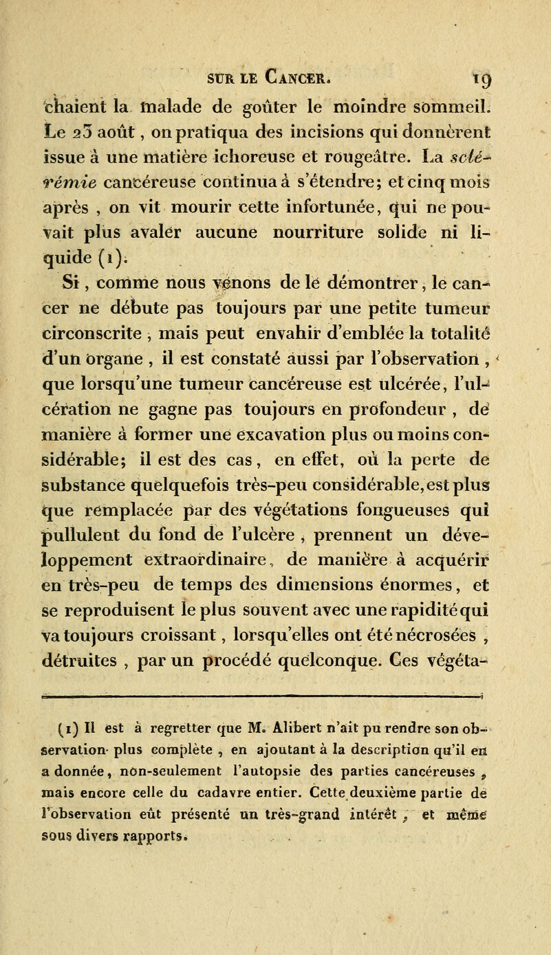 chaient la malade de goûter le moindre sommeil. Le 25 août, on pratiqua des incisions qui donnèrent issue à une matière ichoreuse et rougeâtre. La scié- rémie cancéreuse continua à s'étendre; et cinq mois après , on vit mourir cette infortunée, qui ne pou- vait plus avaler aucune nourriture solide ni li- quide (1). Si, comme nous venons de le démontrer, le can~ cer ne débute pas toujours par une petite tumeur circonscrite , mais peut envahir d'emblée la totalité d'un organe , il est constaté aussi par l'observation , que lorsqu'une tumeur cancéreuse est ulcérée, l'ul^ cération ne gagne pas toujours en profondeur , dé manière à former une excavation plus ou moins con- sidérable; il est des cas, en effet, où la perte de substance quelquefois très-peu considérable, est plus fcpie remplacée par des végétations fongueuses qui pullulent du fond de l'ulcère , prennent un déve- loppement extraordinaire, de manière à acquérir en très-peu de temps des dimensions énormes, et se reproduisent le plus souvent avec une rapidité qui va toujours croissant, lorsqu'elles ont été nécrosées , détruites , par un procédé quelconque. Ces végéta- (i) Il est à regretter que M. Alibert n'ait pu rendre son ob- servation- plus complète , en ajoutant à la description qu'il eri a donnée, nôn-seulement l'autopsie des parties cancéreuses p mais encore celle du cadavre entier. Cette deuxième partie dé l'observation eût présenté un très-grand intérêt 9 et mêms sou§ divers rapports.