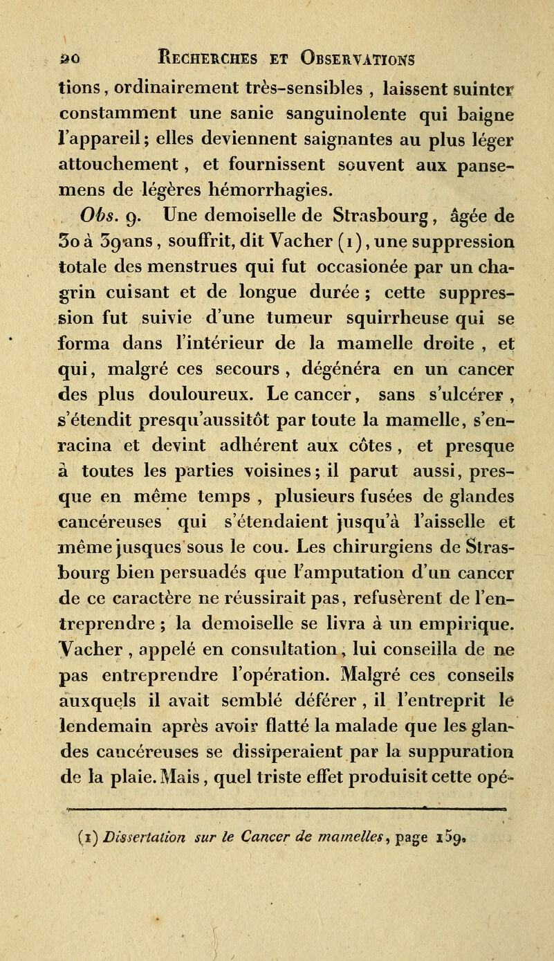tions, ordinairement très-sensibles , laissent suinter constamment une sanie sanguinolente qui baigne l'appareil ; elles deviennent saignantes au plus léger attouchement, et fournissent souvent aux panse- mens de légères hémorrhagies. Obs. 9. Une demoiselle de Strasbourg, âgée de 5o à Sg-ans, souffrit, dit Vacher (1), une suppression totale des menstrues qui fut occasionée par un cha- grin cuisant et de longue durée ; cette suppres- sion fut suivie d'une tumeur squirrheuse qui se forma dans l'intérieur de la mamelle droite , et qui, malgré ces secours , dégénéra en un cancer des plus douloureux. Le cancer, sans s'ulcérer , s'étendit presqiiaussitôt par toute la mamelle, s'en- racina et devint adhérent aux côtes , et presque à toutes les parties voisines ; il parut aussi, pres- que en même temps , plusieurs fusées de glandes cancéreuses qui s'étendaient jusqu'à l'aisselle et même jusques sous le cou. Les chirurgiens de Stras- bourg bien persuadés que l'amputation d'un cancer de ce caractère ne réussirait pas, refusèrent de l'en- treprendre ; la demoiselle se livra à un empirique. Vacher , appelé en consultation, lui conseilla de ne pas entreprendre l'opération. Malgré ces conseils auxquels il avait semblé déférer , il l'entreprit le lendemain après avoir flatté la malade que les glan- des cancéreuses se dissiperaient par la suppuration de la plaie. Mais, quel triste effet produisit cette opé» ■1 * 1 1 ji (1) Dissertation sur le Cancer de mamelles, page 159»