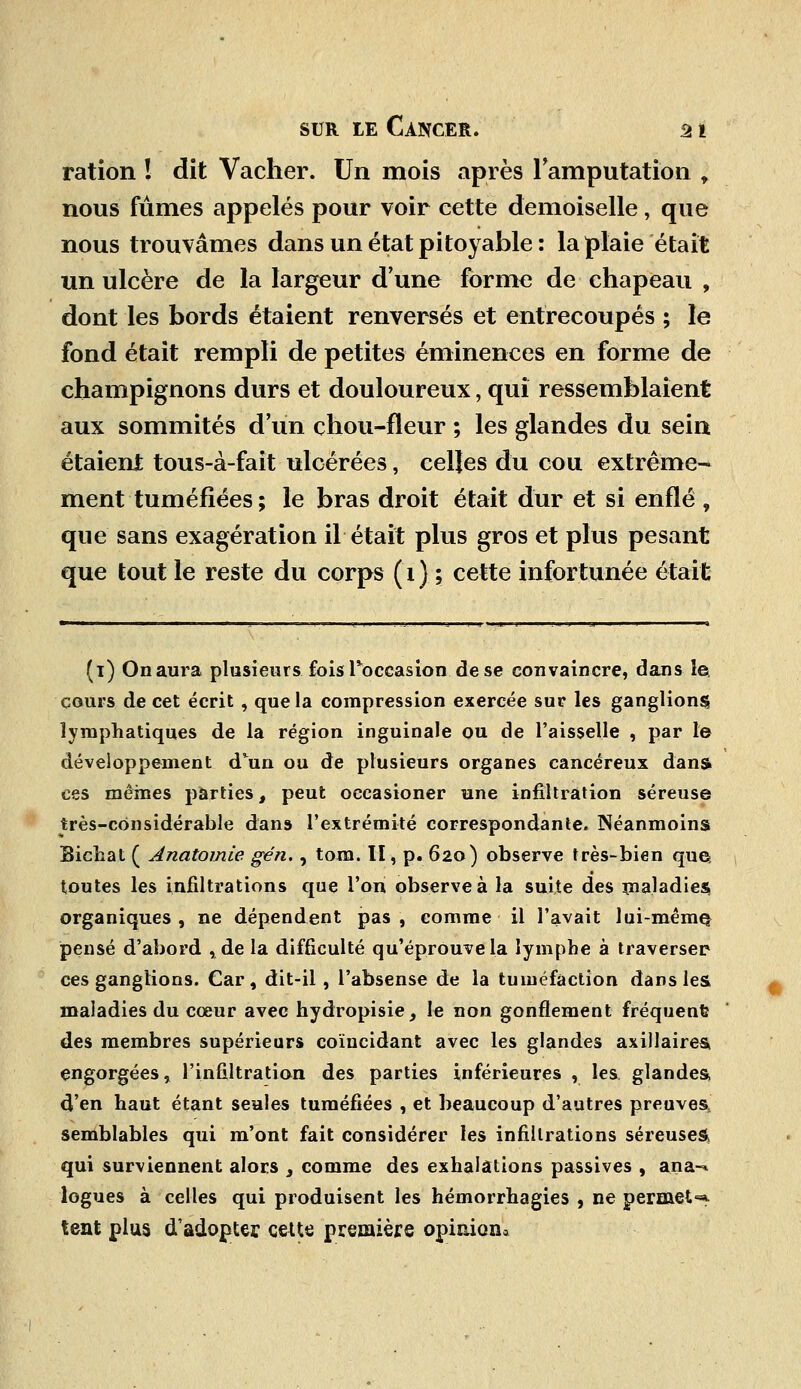 ration 1 dit Vacher. Un mois après l'amputation r nous fûmes appelés pour voir cette demoiselle, que nous trouvâmes dans un état pitoyable : la plaie était un ulcère de la largeur d'une forme de chapeau , dont les bords étaient renversés et entrecoupés ; le fond était rempli de petites éminences en forme de champignons durs et douloureux, qui ressemblaient aux sommités d'un chou-fleur ; les glandes du sein étaient tous-à-fait ulcérées, celles du cou extrême- ment tuméfiées ; le bras droit était dur et si enflé , que sans exagération il était plus gros et plus pesant que tout le reste du corps ( 1 ) ; cette infortunée était (i) Onaura plusieurs fois Toccas ion de se convaincre, dans le, cours de cet écrit , que la compression exercée sur les ganglions lymphatiques de la région inguinale ou de l'aisselle , par le développement d'un ou de plusieurs organes cancéreux dans ces mêmes parties, peut oecasioner une infiltration séreuse très-considérable dans l'extrémité correspondante. Néanmoins Bichat ( Anatomie gén., tom. II, p. 620) observe très-bien que toutes les infiltrations que l'on observe à la suite des maladies organiques , ne dépendent pas , comme il l'avait lui-même pensé d'abord , de la difficulté qu'éprouve la lymphe à traverser ces ganglions. Car, dit-il, l'absense de la tuméfaction dans les maladies du cœur avec hydropisie, le non gonflement fréquent des membres supérieurs coïncidant avec les glandes axillaires engorgées, l'infiltration des parties inférieures , les glandes, d'en haut étant seules tuméfiées , et beaucoup d'autres preuves, semblables qui m'ont fait considérer les infiltrations séreuses qui surviennent alors s comme des exhalations passives , ana-* logues à celles qui produisent les hémorrhagies , ne permets tent plus d'adopter cette première opinion*