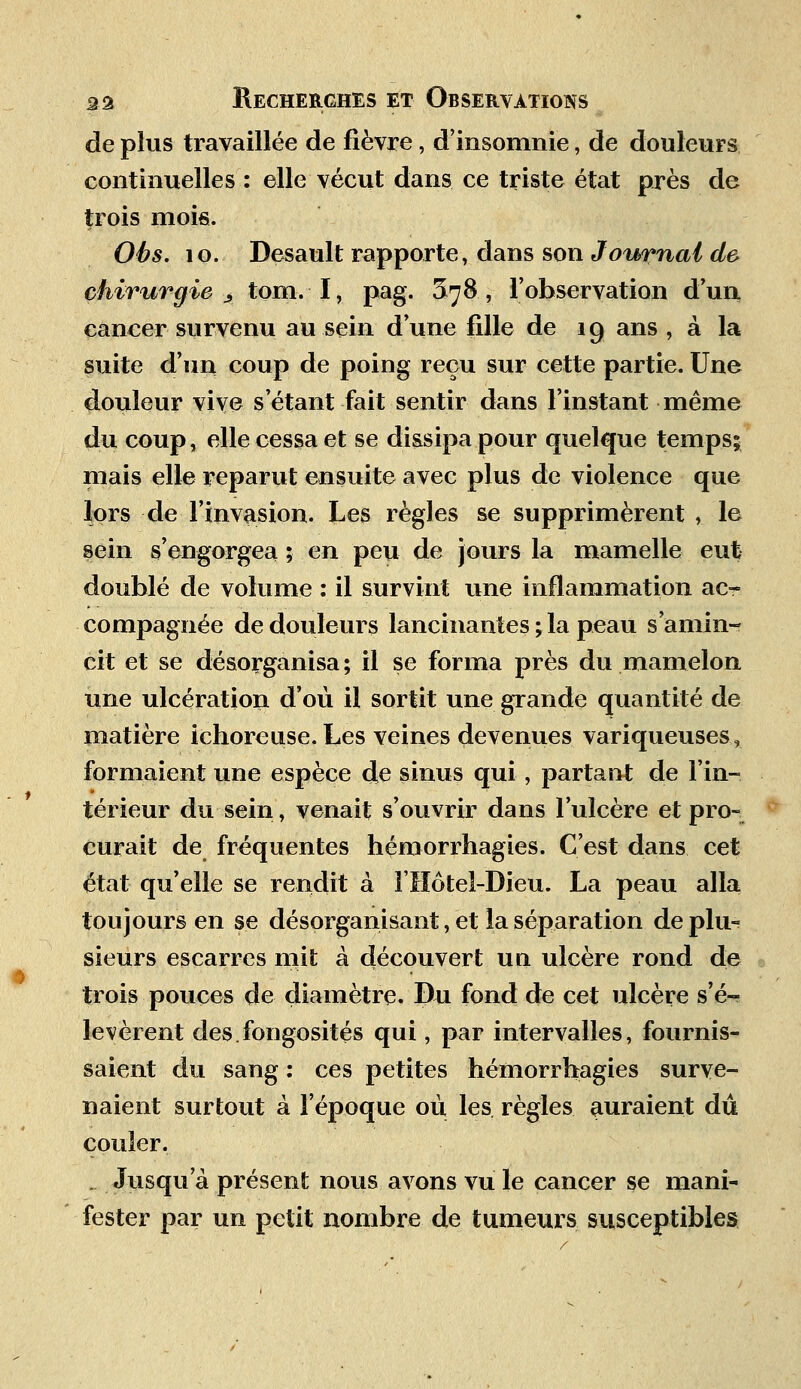 de plus travaillée de fièvre, d'insomnie, de douleurs continuelles : elle vécut dans ce triste état près de trois mois. Obs. 10. Desault rapporte, dans son Journal de chirurgie Â tom. I, pag. ^78, l'observation d'un cancer survenu au sein d'une fille de 19 ans , à la suite d'un coup de poing reçu sur cette partie. Une douleur vive s étant fait sentir dans l'instant même du coup, elle cessa et se dissipa pour quelque temps; mais elle reparut ensuite avec plus de violence que lors de l'invasion. Les règles se supprimèrent , le sein s'engorgea ; en peu de jours la mamelle eut doublé de volume : il survint une inflammation ac- compagnée de douleurs lancinantes ; la peau s'amin- cit et se désorganisa ; il se forma près du mamelon une ulcération d'où il sortit une grande quantité de matière ichoreuse. Les veines devenues variqueuses, formaient une espèce de sinus qui, partant de l'in- térieur du sein, venait s'ouvrir dans l'ulcère et pro- curait de fréquentes hémorrhagies. C'est dans cet état qu'elle se rendit à l'Hôtel-Dieu. La peau alla toujours en se désorganisant, et la séparation de plu- sieurs escarres mit à découvert un ulcère rond de trois pouces de diamètre. Bu fond de cet ulcère s'é- levèrent des fongosités qui, par intervalles, fournis- saient du sang : ces petites hémorrhagies surve- naient surtout à l'époque ou les règles auraient dû couler. . Jusqu'à présent nous avons vu le cancer se mani- fester par un petit nombre de tumeurs susceptibles: