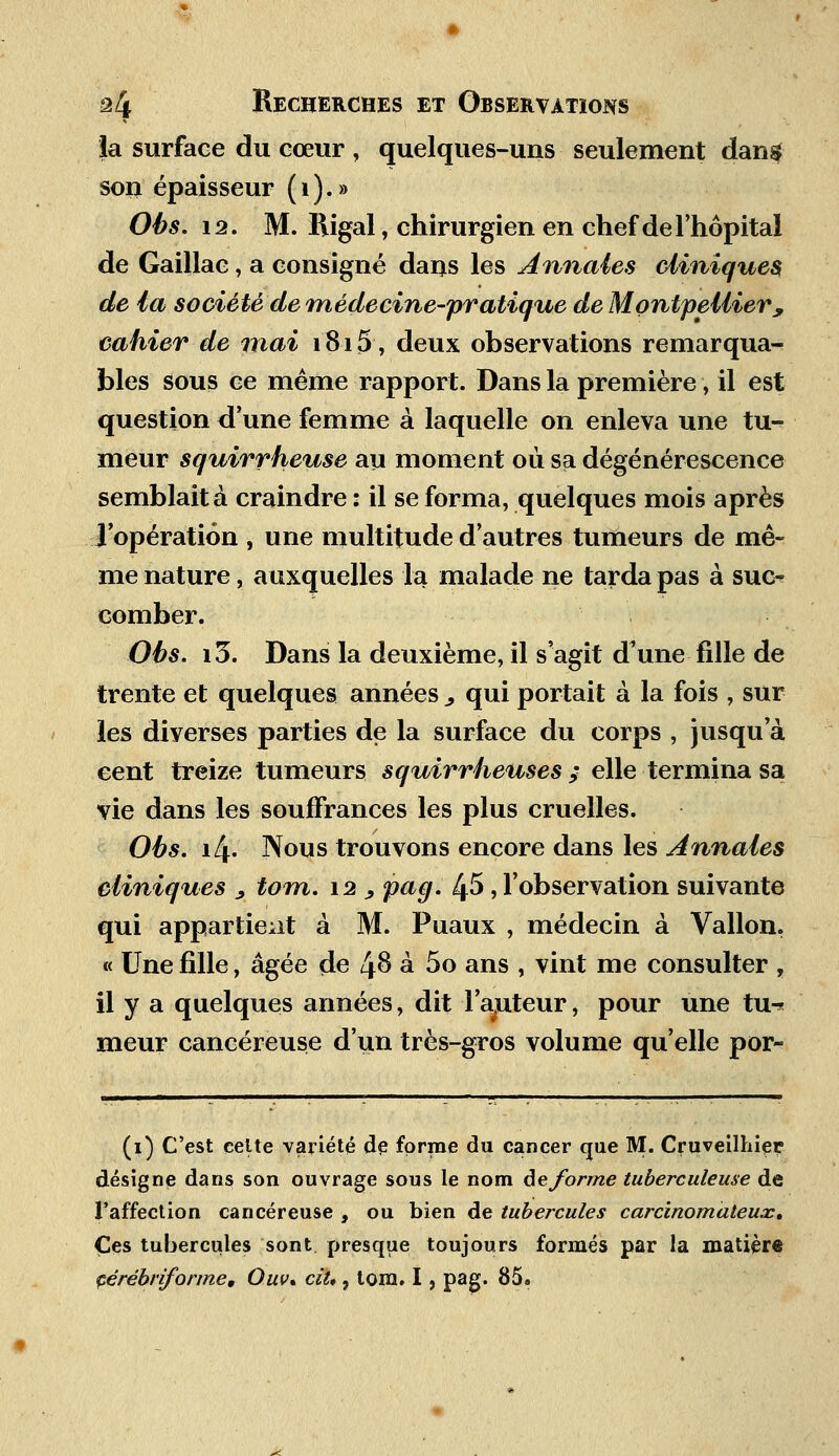 la surface du cœur , quelques-uns seulement dan$ son épaisseur (1).» Obs. 12. M. Rigal, chirurgien en chef de l'hôpital de Gaillac, a consigné dans les Annales cliniques, de la société de médecine-pratique de Montpellier; cahier de mai 1815, deux observations remarqua- bles sous ce même rapport. Dans la première, il est question d'une femme à laquelle on enleva une tu- meur squirrheuse au moment où sa dégénérescence semblait à craindre : il se forma, quelques mois après l'opération , une multitude d'autres tumeurs de mê- me nature, auxquelles la malade ne tarda pas à suc- comber. Obs. i3. Dans la deuxième, il s'agit d'une fille de trente et quelques années ^ qui portait à la fois , sur les diverses parties de la surface du corps , jusqu'à eent treize tumeurs squirrheuses ; elle termina sa vie dans les souffrances les plus cruelles. Obs. i/f. Nous trouvons encore dans les Annales cliniques 9 tom. 12 , pag. 45, l'observation suivante qui appartient à M. Puaux , médecin à Vallon. « Une fille, âgée de 48 à 5o ans , vint me consulter , il y a quelques années, dit l'auteur, pour une tu^ meur cancéreuse d'un très-gros volume qu'elle por~ (1) C'est celte variété de forme du cancer que M. Cruveilhier désigne dans son ouvrage sous le nom déforme tuberculeuse de l'affection cancéreuse , ou bien de tubercules carcinomaleux. Ces tubercules sont presque toujours formés par la matière çérébriforme, Ouv» ciU , tom. I, pag. 85»