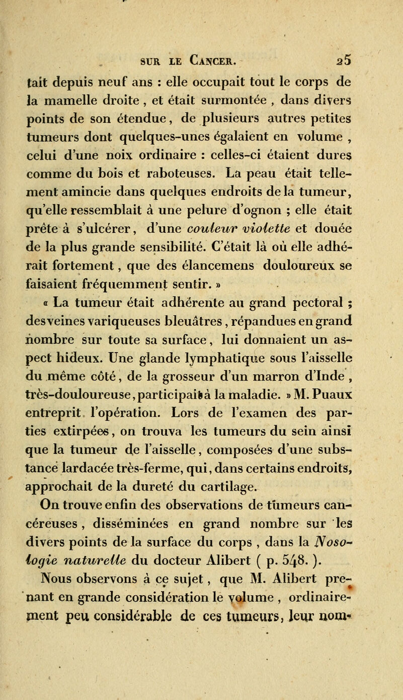 tait depuis neuf ans : elle occupait tout le corps de la mamelle droite , et était surmontée , dans divers points de son étendue, de plusieurs autres petites tumeurs dont quelques-unes égalaient en volume , celui d'une noix ordinaire : celles-ci étaient dures comme du bois et raboteuses. La peau était telle- ment amincie dans quelques endroits delà tumeur, qu'elle ressemblait à une pelure d'ognon ; elle était prête à s'ulcérer, d'une couleur violette et douée de la plus grande sensibilité. C'était là où elle adhé- rait fortement, que des élancemens douloureux se faisaient fréquemment sentir. » « La tumeur était adhérente au grand pectoral ; des veines variqueuses bleuâtres, répandues en grand nombre sur toute sa surface, lui donnaient un as- pect hideux. Une glande lymphatique sous l'aisselle du même côté, de la grosseur d'un marron d'Inde , très-douloureuse,participai*à la maladie. » M. Puaux entreprit l'opération. Lors de l'examen des par- ties extirpées, on trouva les tumeurs du sein ainsi que la tumeur de l'aisselle, composées d'une subs- tance lardacée très-ferme, qui, dans certains endroits, approchait de la dureté du cartilage. On trouve enfin des observations de-tumeurs can- céreuses , disséminées en grand nombre sur les divers points de la surface du corps , dans la Noso- logie naturelle du docteur Alibert ( p. 548. ). Nous observons à ce sujet, que M. Alibert pre- nant en grande considération le volume , ordinaire- ment peu considérable de ces tumeurs, leur nom*