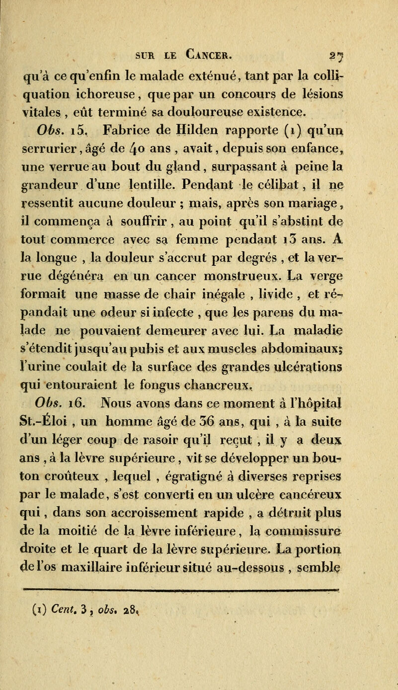 qua ce qu'enfin le malade exténué, tant par la colli- quation ichoreuse, que par un concours de lésions vitales , eût terminé sa douloureuse existence. Ohs. i5, Fabrice de Hilden rapporte (1) qu'un serrurier, âgé de 4<> ans , avait, depuis son enfance, une verrue au bout du gland, surpassant à peine la grandeur d'une lentille. Pendant le célibat, il ne ressentit aucune douleur ; mais, après son mariage, il commença à souffrir , au point qu'il s'abstint de tout commerce avec sa femme pendant i3 ans. À la longue , la douleur s'accrut par degrés , et la ver- rue dégénéra en un cancer monstrueux. La verge formait une masse de chair inégale , livide , et ré-* pandait une odeur si infecte , que les parens du ma- lade ne pouvaient demeurer avec lui. La maladie s'étendit jusqu'au pubis et aux muscles abdominaux; l'urine coulait de la surface des grandes ulcérations qui entouraient le fongus chancreux, Obs. 16. Nous avons dans ce moment à l'hôpital St.-Eloi , un homme âgé de 36 ans, qui , à la suite d'un léger coup de rasoir qu'il reçut , il y a deux, ans , à la lèvre supérieure, vit se développer un bou- ton croûteux , lequel , égratigné à diverses reprises par le malade, s'est converti en un ulcère cancéreux qui, dans son accroissement rapide , a détruit plus de la moitié de la lèvre inférieure, la commissure droite et le quart de la lèvre supérieure. La portion de l'os maxillaire inférieur situé au-dessous , semble (1) Cent. 3 , obs* 28,