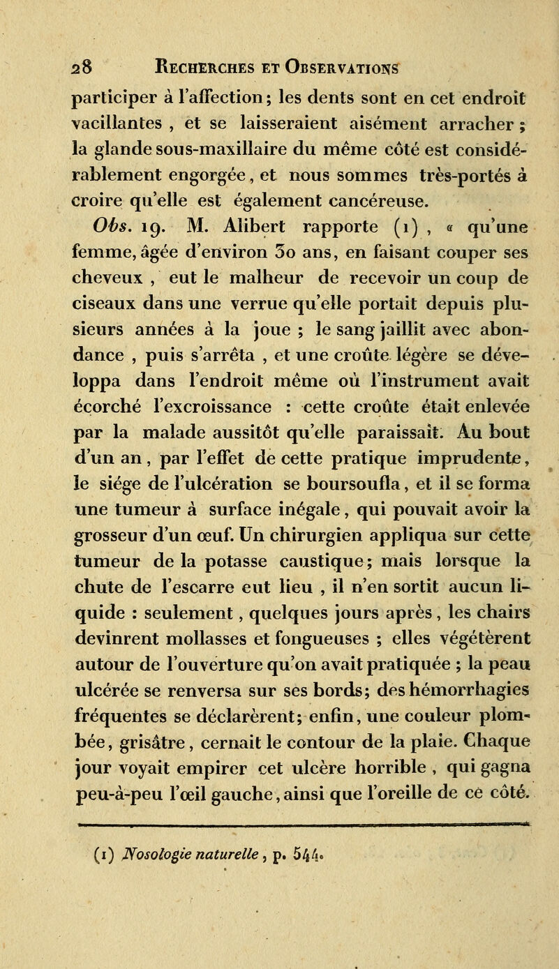 participer à l'affection ; les dents sont en cet endroit vacillantes , et se laisseraient aisément arracher ; la glande sous-maxillaire du même côté est considé- rablement engorgée, et nous sommes très-portés à croire qu'elle est également cancéreuse. Obs. 19. M. Alibert rapporte (1) , « qu'une femme, âgée d'environ 5o ans, en faisant couper ses cheveux , eut le malheur de recevoir un coup de ciseaux dans une verrue qu'elle portait depuis plu- sieurs années à la joue ; le sang jaillit avec abon- dance , puis s'arrêta , et une croûte légère se déve- loppa dans l'endroit même où l'instrument avait éçorché l'excroissance : cette croûte était enlevée par la malade aussitôt qu'elle paraissait. Au bout d'un an , par l'effet de cette pratique imprudente, le siège de l'ulcération se boursoufla, et il se forma une tumeur à surface inégale, qui pouvait avoir la grosseur d'un œuf. Un chirurgien appliqua sur cette tumeur de la potasse caustique; mais lorsque la chute de l'escarre eut lieu , il n'en sortit aucun li- quide : seulement, quelques jours après, les chairs devinrent mollasses et fongueuses ; elles végétèrent autour de l'ouverture qu'on avait pratiquée ; la peau ulcérée se renversa sur ses bords; deshémorrhagies fréquentes se déclarèrent; enfin, une couleur plom- bée , grisâtre, cernait le contour de la plaie. Chaque jour voyait empirer cet ulcère horrible , qui gagna peu-à-peu l'œil gauche, ainsi que l'oreille de ce côté. (1) JVosologie naturelle, p. 5 4 4»